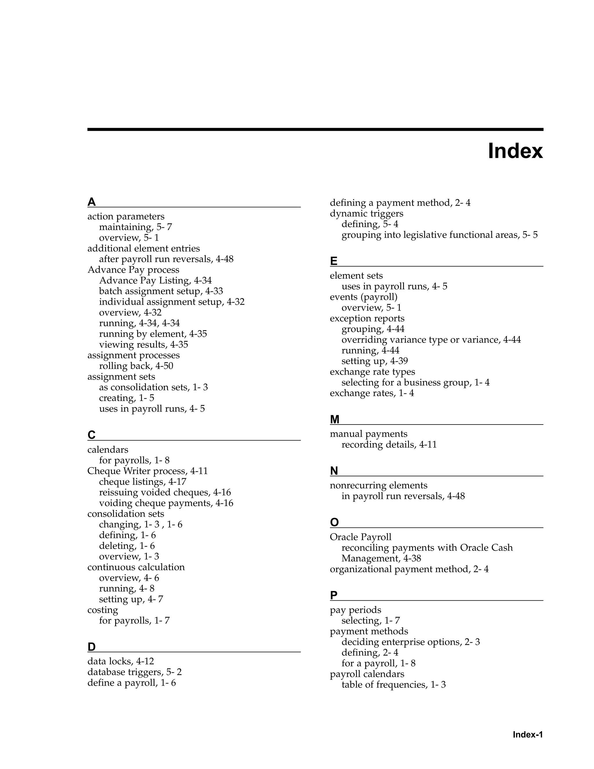 Index

A                                      defining a payment method, 2- 4
action parameters                      dynamic triggers
   maintaining, 5- 7                     defining, 5- 4
   overview, 5- 1                        grouping into legislative functional areas, 5- 5
additional element entries
   after payroll run reversals, 4-48   E
Advance Pay process
                                       element sets
   Advance Pay Listing, 4-34
   batch assignment setup, 4-33           uses in payroll runs, 4- 5
                                       events (payroll)
   individual assignment setup, 4-32
                                          overview, 5- 1
   overview, 4-32
   running, 4-34, 4-34                 exception reports
                                          grouping, 4-44
   running by element, 4-35
                                          overriding variance type or variance, 4-44
   viewing results, 4-35
assignment processes                      running, 4-44
                                          setting up, 4-39
   rolling back, 4-50
                                       exchange rate types
assignment sets
   as consolidation sets, 1- 3            selecting for a business group, 1- 4
                                       exchange rates, 1- 4
   creating, 1- 5
   uses in payroll runs, 4- 5
                                       M
C                                      manual payments
                                         recording details, 4-11
calendars
   for payrolls, 1- 8
Cheque Writer process, 4-11            N
   cheque listings, 4-17               nonrecurring elements
   reissuing voided cheques, 4-16        in payroll run reversals, 4-48
   voiding cheque payments, 4-16
consolidation sets
   changing, 1- 3 , 1- 6               O
   defining, 1- 6                      Oracle Payroll
   deleting, 1- 6                        reconciling payments with Oracle Cash
   overview, 1- 3                        Management, 4-38
continuous calculation                 organizational payment method, 2- 4
   overview, 4- 6
   running, 4- 8
   setting up, 4- 7                    P
costing                                pay periods
   for payrolls, 1- 7                    selecting, 1- 7
                                       payment methods
                                         deciding enterprise options, 2- 3
D                                        defining, 2- 4
data locks, 4-12                         for a payroll, 1- 8
database triggers, 5- 2                payroll calendars
define a payroll, 1- 6                   table of frequencies, 1- 3




                                                                                   Index-1
 