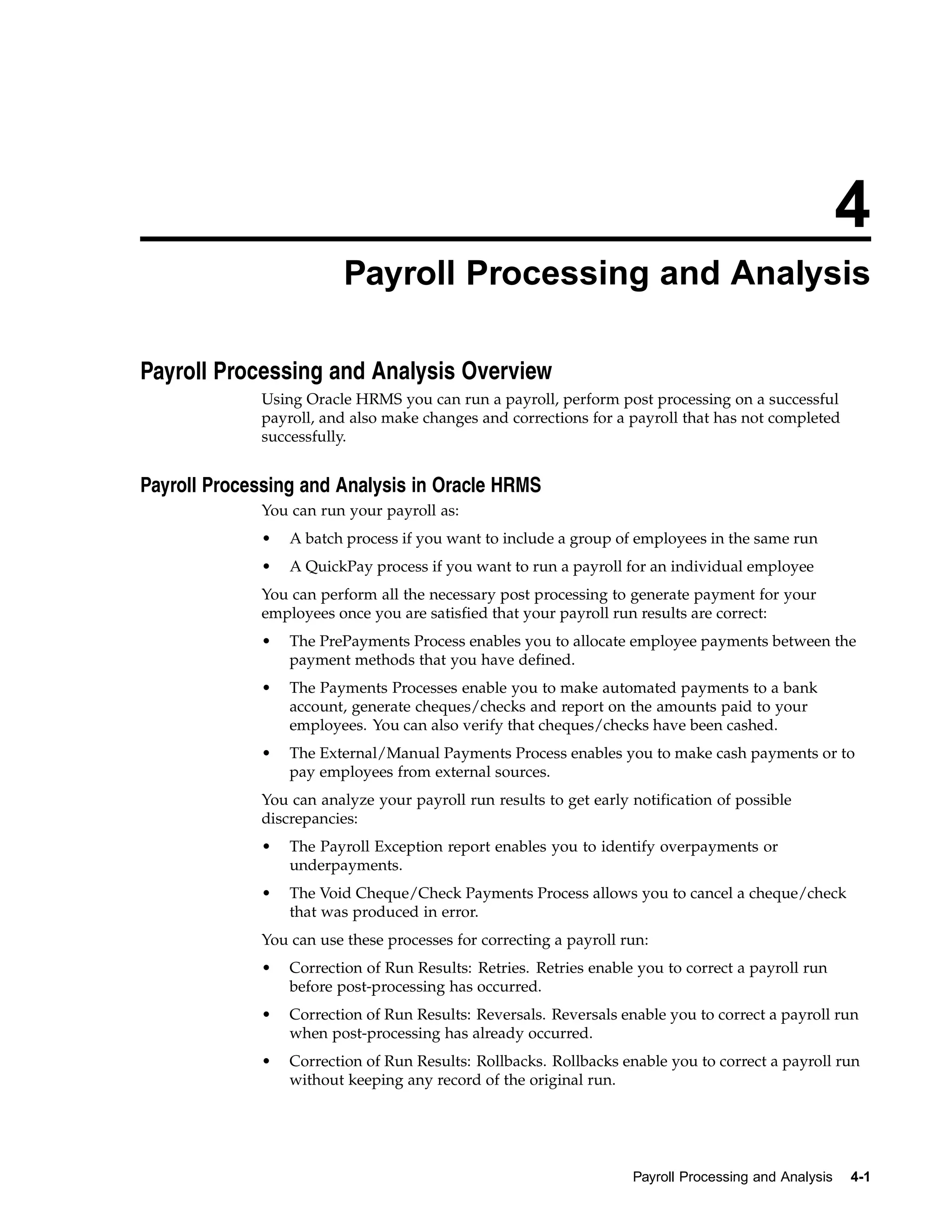 4
                         Payroll Processing and Analysis

Payroll Processing and Analysis Overview
             Using Oracle HRMS you can run a payroll, perform post processing on a successful
             payroll, and also make changes and corrections for a payroll that has not completed
             successfully.


Payroll Processing and Analysis in Oracle HRMS
             You can run your payroll as:
             •   A batch process if you want to include a group of employees in the same run
             •   A QuickPay process if you want to run a payroll for an individual employee
             You can perform all the necessary post processing to generate payment for your
             employees once you are satisfied that your payroll run results are correct:
             •   The PrePayments Process enables you to allocate employee payments between the
                 payment methods that you have defined.
             •   The Payments Processes enable you to make automated payments to a bank
                 account, generate cheques/checks and report on the amounts paid to your
                 employees. You can also verify that cheques/checks have been cashed.
             •   The External/Manual Payments Process enables you to make cash payments or to
                 pay employees from external sources.
             You can analyze your payroll run results to get early notification of possible
             discrepancies:
             •   The Payroll Exception report enables you to identify overpayments or
                 underpayments.
             •   The Void Cheque/Check Payments Process allows you to cancel a cheque/check
                 that was produced in error.
             You can use these processes for correcting a payroll run:
             •   Correction of Run Results: Retries. Retries enable you to correct a payroll run
                 before post-processing has occurred.
             •   Correction of Run Results: Reversals. Reversals enable you to correct a payroll run
                 when post-processing has already occurred.
             •   Correction of Run Results: Rollbacks. Rollbacks enable you to correct a payroll run
                 without keeping any record of the original run.




                                                                   Payroll Processing and Analysis   4-1
 