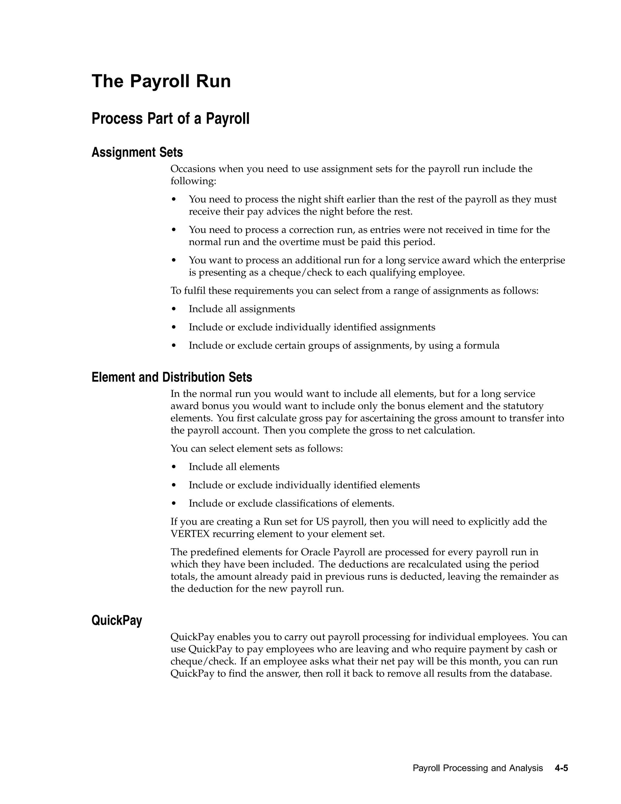 The Payroll Run

Process Part of a Payroll

Assignment Sets
              Occasions when you need to use assignment sets for the payroll run include the
              following:
              •   You need to process the night shift earlier than the rest of the payroll as they must
                  receive their pay advices the night before the rest.
              •   You need to process a correction run, as entries were not received in time for the
                  normal run and the overtime must be paid this period.
              •   You want to process an additional run for a long service award which the enterprise
                  is presenting as a cheque/check to each qualifying employee.
              To fulfil these requirements you can select from a range of assignments as follows:
              •   Include all assignments
              •   Include or exclude individually identified assignments
              •   Include or exclude certain groups of assignments, by using a formula


Element and Distribution Sets
              In the normal run you would want to include all elements, but for a long service
              award bonus you would want to include only the bonus element and the statutory
              elements. You first calculate gross pay for ascertaining the gross amount to transfer into
              the payroll account. Then you complete the gross to net calculation.
              You can select element sets as follows:
              •   Include all elements
              •   Include or exclude individually identified elements
              •   Include or exclude classifications of elements.
              If you are creating a Run set for US payroll, then you will need to explicitly add the
              VERTEX recurring element to your element set.
              The predefined elements for Oracle Payroll are processed for every payroll run in
              which they have been included. The deductions are recalculated using the period
              totals, the amount already paid in previous runs is deducted, leaving the remainder as
              the deduction for the new payroll run.


QuickPay
              QuickPay enables you to carry out payroll processing for individual employees. You can
              use QuickPay to pay employees who are leaving and who require payment by cash or
              cheque/check. If an employee asks what their net pay will be this month, you can run
              QuickPay to find the answer, then roll it back to remove all results from the database.




                                                                     Payroll Processing and Analysis   4-5
 