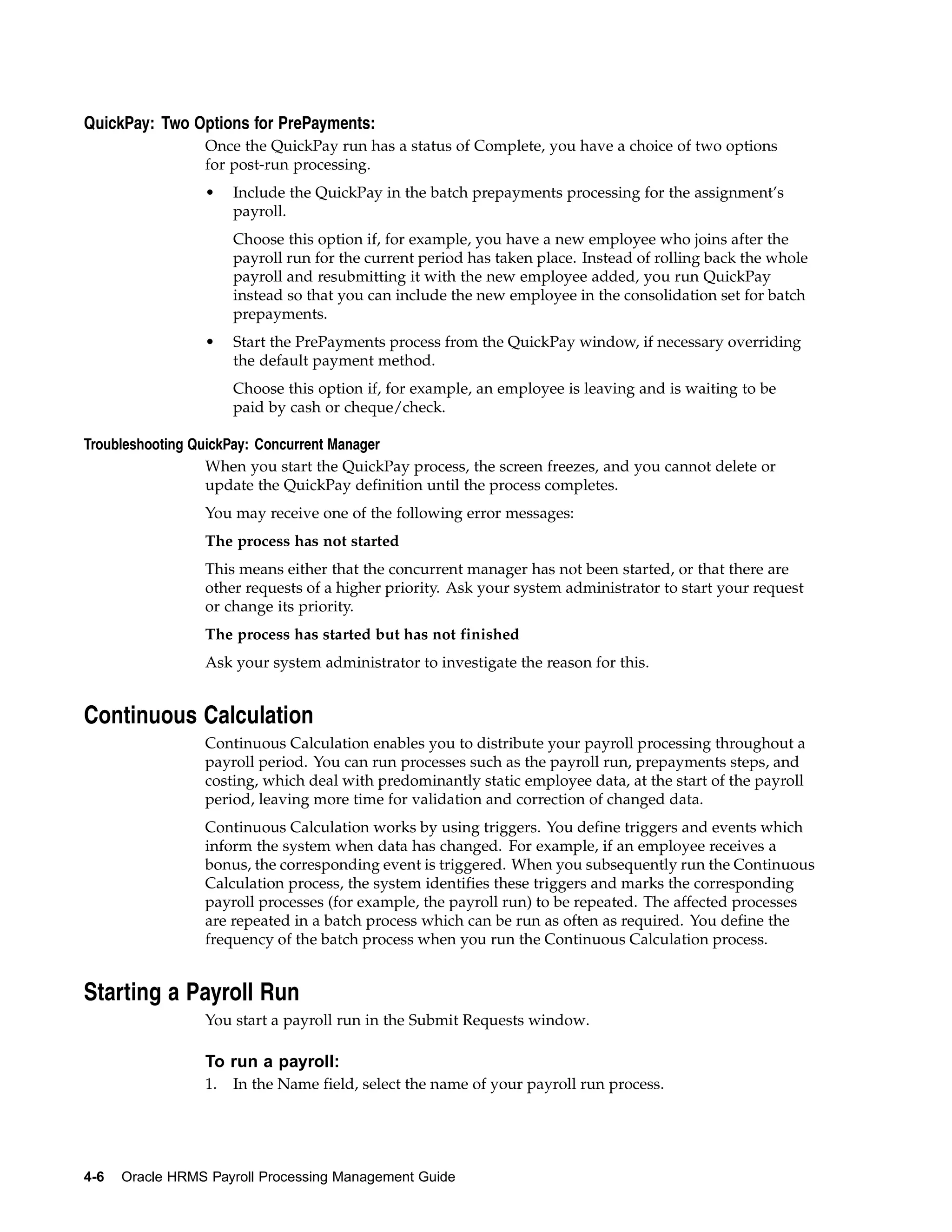QuickPay: Two Options for PrePayments:
                 Once the QuickPay run has a status of Complete, you have a choice of two options
                 for post-run processing.
                 •    Include the QuickPay in the batch prepayments processing for the assignment’s
                      payroll.
                      Choose this option if, for example, you have a new employee who joins after the
                      payroll run for the current period has taken place. Instead of rolling back the whole
                      payroll and resubmitting it with the new employee added, you run QuickPay
                      instead so that you can include the new employee in the consolidation set for batch
                      prepayments.
                 •    Start the PrePayments process from the QuickPay window, if necessary overriding
                      the default payment method.
                      Choose this option if, for example, an employee is leaving and is waiting to be
                      paid by cash or cheque/check.

Troubleshooting QuickPay: Concurrent Manager
                  When you start the QuickPay process, the screen freezes, and you cannot delete or
                  update the QuickPay definition until the process completes.
                 You may receive one of the following error messages:
                 The process has not started
                 This means either that the concurrent manager has not been started, or that there are
                 other requests of a higher priority. Ask your system administrator to start your request
                 or change its priority.
                 The process has started but has not finished
                 Ask your system administrator to investigate the reason for this.


Continuous Calculation
                 Continuous Calculation enables you to distribute your payroll processing throughout a
                 payroll period. You can run processes such as the payroll run, prepayments steps, and
                 costing, which deal with predominantly static employee data, at the start of the payroll
                 period, leaving more time for validation and correction of changed data.
                 Continuous Calculation works by using triggers. You define triggers and events which
                 inform the system when data has changed. For example, if an employee receives a
                 bonus, the corresponding event is triggered. When you subsequently run the Continuous
                 Calculation process, the system identifies these triggers and marks the corresponding
                 payroll processes (for example, the payroll run) to be repeated. The affected processes
                 are repeated in a batch process which can be run as often as required. You define the
                 frequency of the batch process when you run the Continuous Calculation process.


Starting a Payroll Run
                 You start a payroll run in the Submit Requests window.

                 To run a payroll:
                 1.   In the Name field, select the name of your payroll run process.




4-6   Oracle HRMS Payroll Processing Management Guide
 