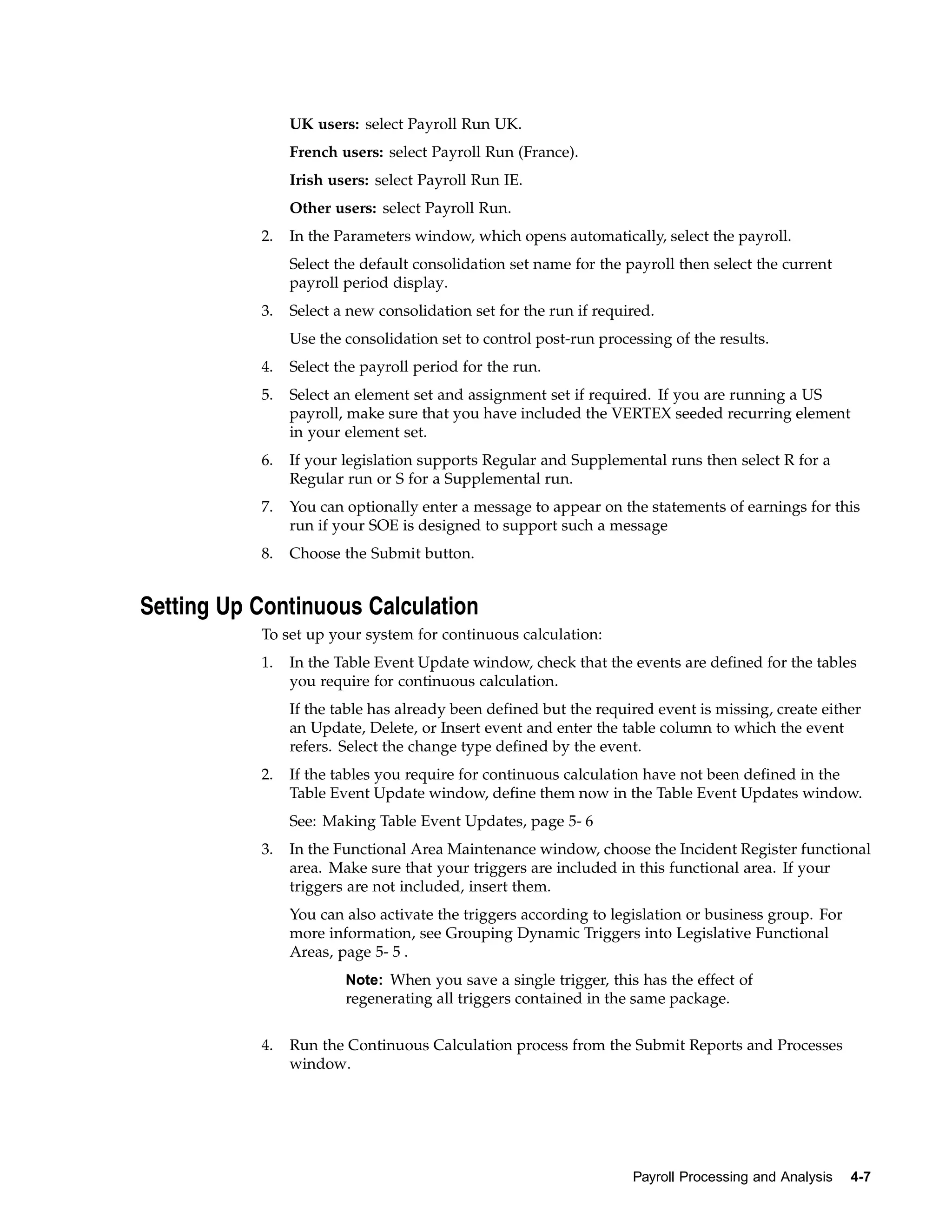UK users: select Payroll Run UK.
                French users: select Payroll Run (France).
                Irish users: select Payroll Run IE.
                Other users: select Payroll Run.
           2.   In the Parameters window, which opens automatically, select the payroll.
                Select the default consolidation set name for the payroll then select the current
                payroll period display.
           3.   Select a new consolidation set for the run if required.
                Use the consolidation set to control post-run processing of the results.
           4.   Select the payroll period for the run.
           5.   Select an element set and assignment set if required. If you are running a US
                payroll, make sure that you have included the VERTEX seeded recurring element
                in your element set.
           6.   If your legislation supports Regular and Supplemental runs then select R for a
                Regular run or S for a Supplemental run.
           7.   You can optionally enter a message to appear on the statements of earnings for this
                run if your SOE is designed to support such a message
           8.   Choose the Submit button.


Setting Up Continuous Calculation
           To set up your system for continuous calculation:
           1.   In the Table Event Update window, check that the events are defined for the tables
                you require for continuous calculation.
                If the table has already been defined but the required event is missing, create either
                an Update, Delete, or Insert event and enter the table column to which the event
                refers. Select the change type defined by the event.
           2.   If the tables you require for continuous calculation have not been defined in the
                Table Event Update window, define them now in the Table Event Updates window.
                See: Making Table Event Updates, page 5- 6
           3.   In the Functional Area Maintenance window, choose the Incident Register functional
                area. Make sure that your triggers are included in this functional area. If your
                triggers are not included, insert them.
                You can also activate the triggers according to legislation or business group. For
                more information, see Grouping Dynamic Triggers into Legislative Functional
                Areas, page 5- 5 .
                        Note: When you save a single trigger, this has the effect of
                        regenerating all triggers contained in the same package.


           4.   Run the Continuous Calculation process from the Submit Reports and Processes
                window.




                                                                   Payroll Processing and Analysis   4-7
 