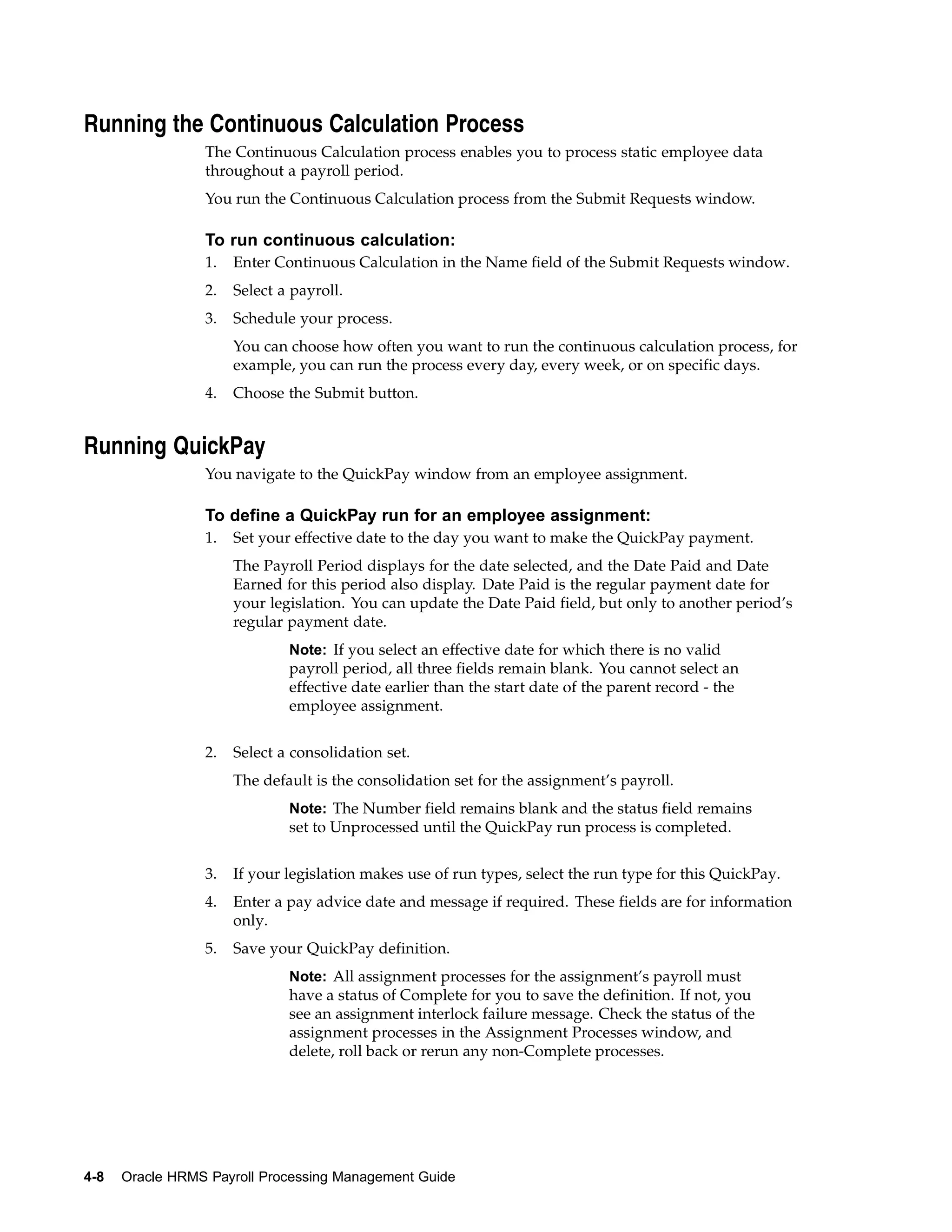 Running the Continuous Calculation Process
                 The Continuous Calculation process enables you to process static employee data
                 throughout a payroll period.
                 You run the Continuous Calculation process from the Submit Requests window.

                 To run continuous calculation:
                 1.   Enter Continuous Calculation in the Name field of the Submit Requests window.
                 2.   Select a payroll.
                 3.   Schedule your process.
                      You can choose how often you want to run the continuous calculation process, for
                      example, you can run the process every day, every week, or on specific days.
                 4.   Choose the Submit button.


Running QuickPay
                 You navigate to the QuickPay window from an employee assignment.

                 To define a QuickPay run for an employee assignment:
                 1.   Set your effective date to the day you want to make the QuickPay payment.
                      The Payroll Period displays for the date selected, and the Date Paid and Date
                      Earned for this period also display. Date Paid is the regular payment date for
                      your legislation. You can update the Date Paid field, but only to another period’s
                      regular payment date.
                              Note: If you select an effective date for which there is no valid
                              payroll period, all three fields remain blank. You cannot select an
                              effective date earlier than the start date of the parent record - the
                              employee assignment.


                 2.   Select a consolidation set.
                      The default is the consolidation set for the assignment’s payroll.
                              Note: The Number field remains blank and the status field remains
                              set to Unprocessed until the QuickPay run process is completed.


                 3.   If your legislation makes use of run types, select the run type for this QuickPay.
                 4.   Enter a pay advice date and message if required. These fields are for information
                      only.
                 5.   Save your QuickPay definition.
                              Note: All assignment processes for the assignment’s payroll must
                              have a status of Complete for you to save the definition. If not, you
                              see an assignment interlock failure message. Check the status of the
                              assignment processes in the Assignment Processes window, and
                              delete, roll back or rerun any non-Complete processes.




4-8   Oracle HRMS Payroll Processing Management Guide
 