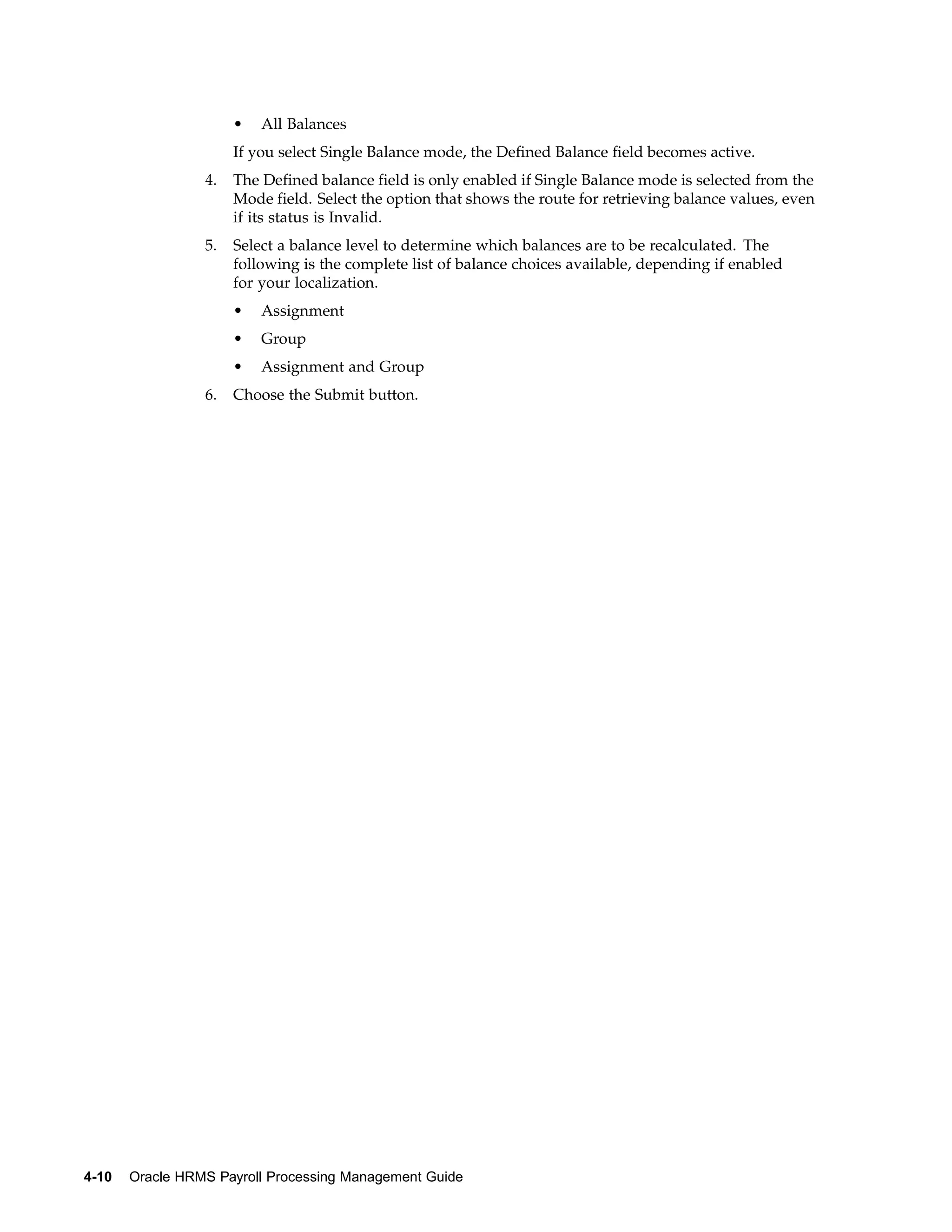 •   All Balances
                      If you select Single Balance mode, the Defined Balance field becomes active.
                 4.   The Defined balance field is only enabled if Single Balance mode is selected from the
                      Mode field. Select the option that shows the route for retrieving balance values, even
                      if its status is Invalid.
                 5.   Select a balance level to determine which balances are to be recalculated. The
                      following is the complete list of balance choices available, depending if enabled
                      for your localization.
                      •   Assignment
                      •   Group
                      •   Assignment and Group
                 6.   Choose the Submit button.




4-10   Oracle HRMS Payroll Processing Management Guide
 