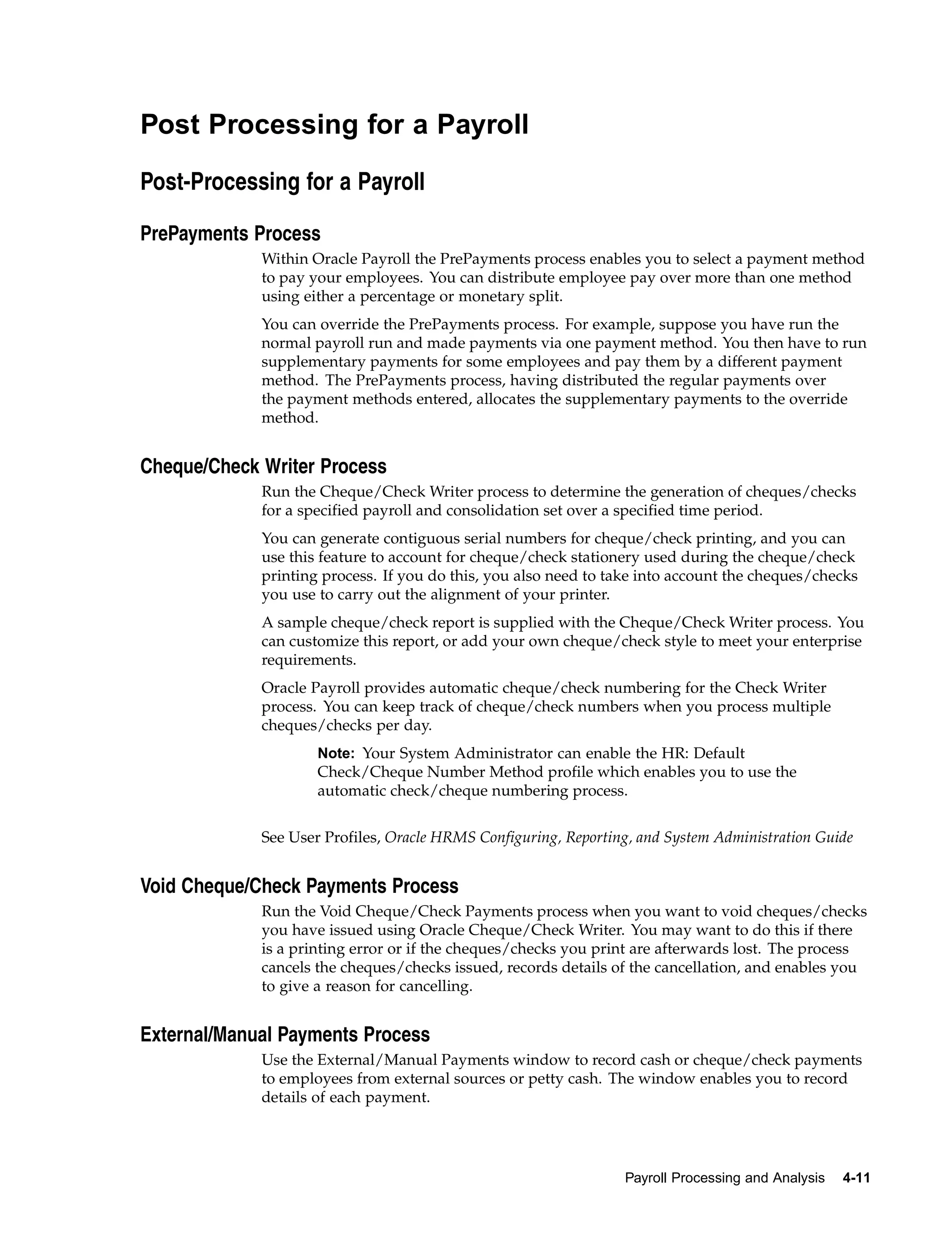 Post Processing for a Payroll

Post-Processing for a Payroll

PrePayments Process
             Within Oracle Payroll the PrePayments process enables you to select a payment method
             to pay your employees. You can distribute employee pay over more than one method
             using either a percentage or monetary split.
             You can override the PrePayments process. For example, suppose you have run the
             normal payroll run and made payments via one payment method. You then have to run
             supplementary payments for some employees and pay them by a different payment
             method. The PrePayments process, having distributed the regular payments over
             the payment methods entered, allocates the supplementary payments to the override
             method.


Cheque/Check Writer Process
             Run the Cheque/Check Writer process to determine the generation of cheques/checks
             for a specified payroll and consolidation set over a specified time period.
             You can generate contiguous serial numbers for cheque/check printing, and you can
             use this feature to account for cheque/check stationery used during the cheque/check
             printing process. If you do this, you also need to take into account the cheques/checks
             you use to carry out the alignment of your printer.
             A sample cheque/check report is supplied with the Cheque/Check Writer process. You
             can customize this report, or add your own cheque/check style to meet your enterprise
             requirements.
             Oracle Payroll provides automatic cheque/check numbering for the Check Writer
             process. You can keep track of cheque/check numbers when you process multiple
             cheques/checks per day.
                     Note: Your System Administrator can enable the HR: Default
                     Check/Cheque Number Method profile which enables you to use the
                     automatic check/cheque numbering process.


             See User Profiles, Oracle HRMS Configuring, Reporting, and System Administration Guide


Void Cheque/Check Payments Process
             Run the Void Cheque/Check Payments process when you want to void cheques/checks
             you have issued using Oracle Cheque/Check Writer. You may want to do this if there
             is a printing error or if the cheques/checks you print are afterwards lost. The process
             cancels the cheques/checks issued, records details of the cancellation, and enables you
             to give a reason for cancelling.


External/Manual Payments Process
             Use the External/Manual Payments window to record cash or cheque/check payments
             to employees from external sources or petty cash. The window enables you to record
             details of each payment.




                                                                  Payroll Processing and Analysis   4-11
 