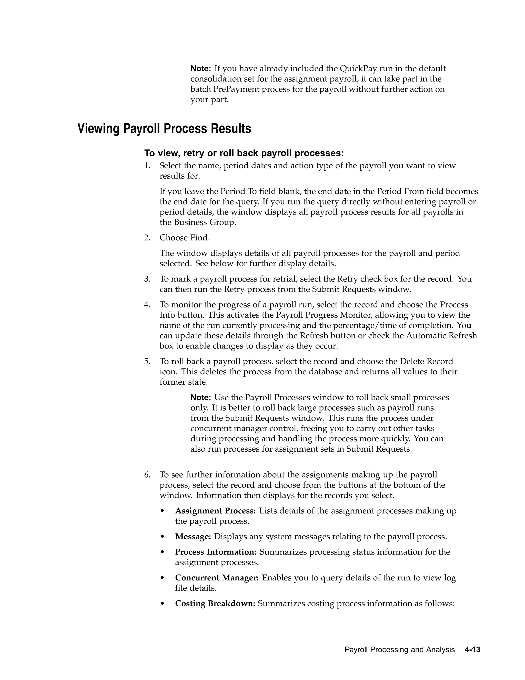 Note: If you have already included the QuickPay run in the default
                        consolidation set for the assignment payroll, it can take part in the
                        batch PrePayment process for the payroll without further action on
                        your part.


Viewing Payroll Process Results
           To view, retry or roll back payroll processes:
           1.   Select the name, period dates and action type of the payroll you want to view
                results for.
                If you leave the Period To field blank, the end date in the Period From field becomes
                the end date for the query. If you run the query directly without entering payroll or
                period details, the window displays all payroll process results for all payrolls in
                the Business Group.
           2.   Choose Find.
                The window displays details of all payroll processes for the payroll and period
                selected. See below for further display details.
           3.   To mark a payroll process for retrial, select the Retry check box for the record. You
                can then run the Retry process from the Submit Requests window.
           4.   To monitor the progress of a payroll run, select the record and choose the Process
                Info button. This activates the Payroll Progress Monitor, allowing you to view the
                name of the run currently processing and the percentage/time of completion. You
                can update these details through the Refresh button or check the Automatic Refresh
                box to enable changes to display as they occur.
           5.   To roll back a payroll process, select the record and choose the Delete Record
                icon. This deletes the process from the database and returns all values to their
                former state.
                        Note: Use the Payroll Processes window to roll back small processes
                        only. It is better to roll back large processes such as payroll runs
                        from the Submit Requests window. This runs the process under
                        concurrent manager control, freeing you to carry out other tasks
                        during processing and handling the process more quickly. You can
                        also run processes for assignment sets in Submit Requests.


           6.   To see further information about the assignments making up the payroll
                process, select the record and choose from the buttons at the bottom of the
                window. Information then displays for the records you select.
                •   Assignment Process: Lists details of the assignment processes making up
                    the payroll process.
                •   Message: Displays any system messages relating to the payroll process.
                •   Process Information: Summarizes processing status information for the
                    assignment processes.
                •   Concurrent Manager: Enables you to query details of the run to view log
                    file details.
                •   Costing Breakdown: Summarizes costing process information as follows:




                                                                  Payroll Processing and Analysis   4-13
 