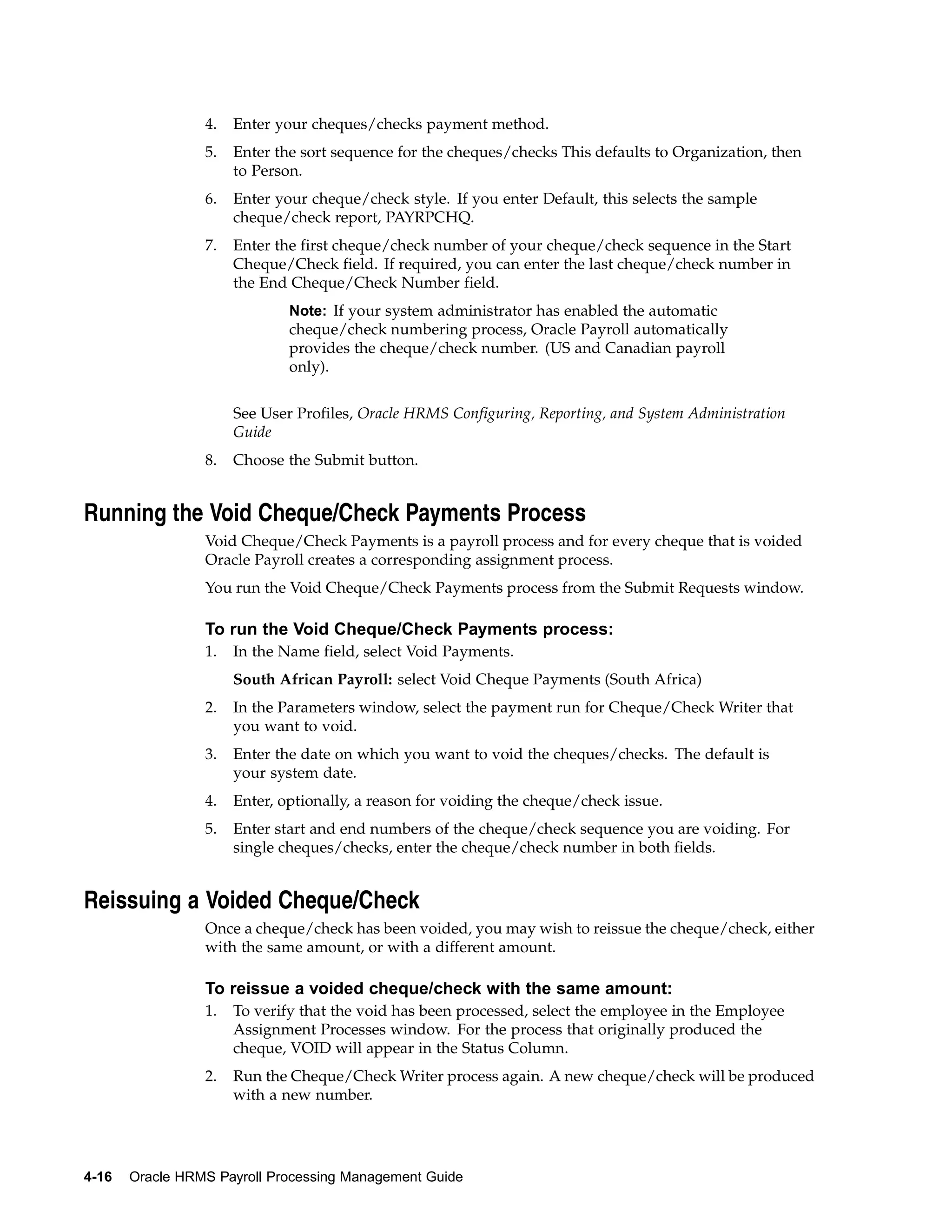 4.   Enter your cheques/checks payment method.
                 5.   Enter the sort sequence for the cheques/checks This defaults to Organization, then
                      to Person.
                 6.   Enter your cheque/check style. If you enter Default, this selects the sample
                      cheque/check report, PAYRPCHQ.
                 7.   Enter the first cheque/check number of your cheque/check sequence in the Start
                      Cheque/Check field. If required, you can enter the last cheque/check number in
                      the End Cheque/Check Number field.
                              Note: If your system administrator has enabled the automatic
                              cheque/check numbering process, Oracle Payroll automatically
                              provides the cheque/check number. (US and Canadian payroll
                              only).


                      See User Profiles, Oracle HRMS Configuring, Reporting, and System Administration
                      Guide
                 8.   Choose the Submit button.


Running the Void Cheque/Check Payments Process
                 Void Cheque/Check Payments is a payroll process and for every cheque that is voided
                 Oracle Payroll creates a corresponding assignment process.
                 You run the Void Cheque/Check Payments process from the Submit Requests window.

                 To run the Void Cheque/Check Payments process:
                 1.   In the Name field, select Void Payments.
                      South African Payroll: select Void Cheque Payments (South Africa)
                 2.   In the Parameters window, select the payment run for Cheque/Check Writer that
                      you want to void.
                 3.   Enter the date on which you want to void the cheques/checks. The default is
                      your system date.
                 4.   Enter, optionally, a reason for voiding the cheque/check issue.
                 5.   Enter start and end numbers of the cheque/check sequence you are voiding. For
                      single cheques/checks, enter the cheque/check number in both fields.


Reissuing a Voided Cheque/Check
                 Once a cheque/check has been voided, you may wish to reissue the cheque/check, either
                 with the same amount, or with a different amount.

                 To reissue a voided cheque/check with the same amount:
                 1.   To verify that the void has been processed, select the employee in the Employee
                      Assignment Processes window. For the process that originally produced the
                      cheque, VOID will appear in the Status Column.
                 2.   Run the Cheque/Check Writer process again. A new cheque/check will be produced
                      with a new number.




4-16   Oracle HRMS Payroll Processing Management Guide
 