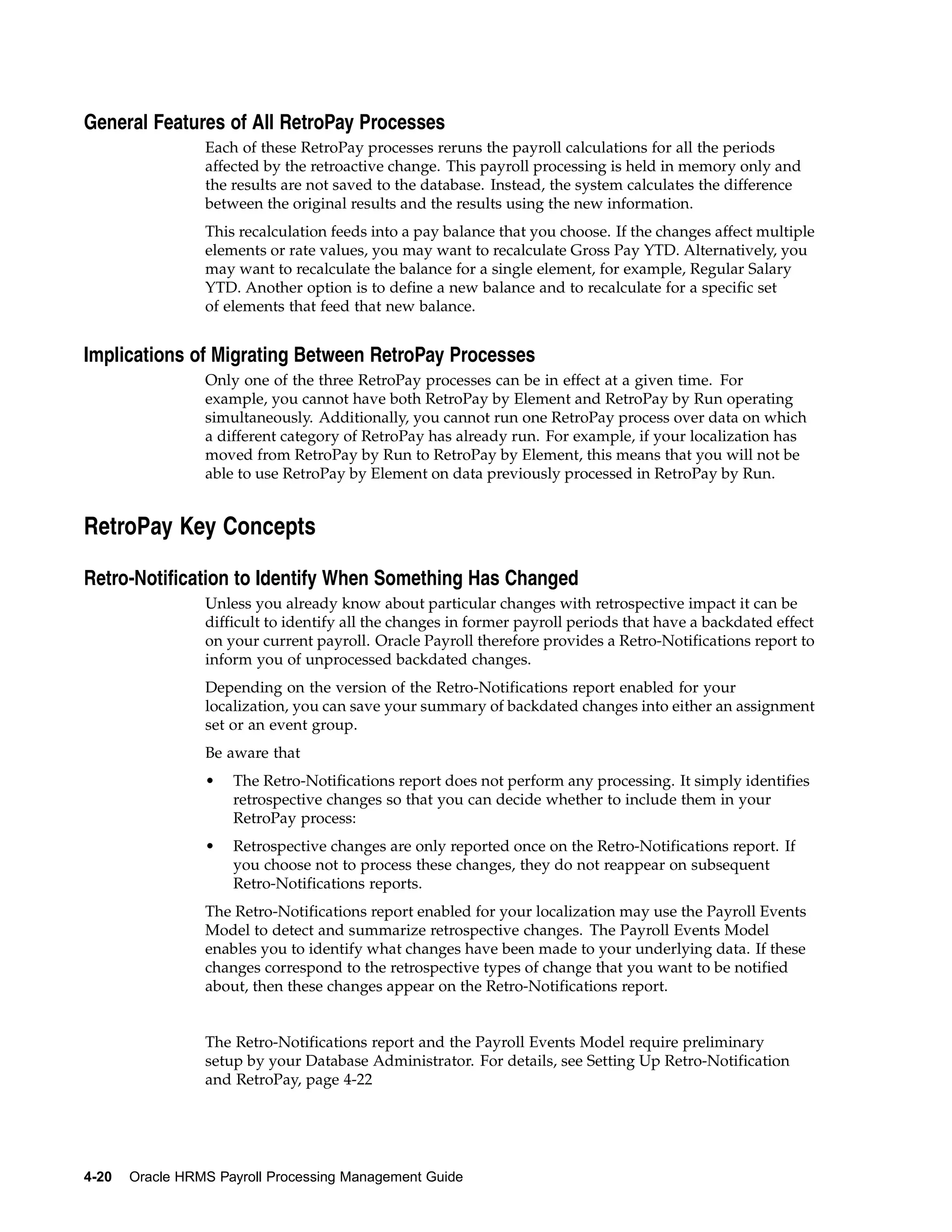 General Features of All RetroPay Processes
                 Each of these RetroPay processes reruns the payroll calculations for all the periods
                 affected by the retroactive change. This payroll processing is held in memory only and
                 the results are not saved to the database. Instead, the system calculates the difference
                 between the original results and the results using the new information.
                 This recalculation feeds into a pay balance that you choose. If the changes affect multiple
                 elements or rate values, you may want to recalculate Gross Pay YTD. Alternatively, you
                 may want to recalculate the balance for a single element, for example, Regular Salary
                 YTD. Another option is to define a new balance and to recalculate for a specific set
                 of elements that feed that new balance.


Implications of Migrating Between RetroPay Processes
                 Only one of the three RetroPay processes can be in effect at a given time. For
                 example, you cannot have both RetroPay by Element and RetroPay by Run operating
                 simultaneously. Additionally, you cannot run one RetroPay process over data on which
                 a different category of RetroPay has already run. For example, if your localization has
                 moved from RetroPay by Run to RetroPay by Element, this means that you will not be
                 able to use RetroPay by Element on data previously processed in RetroPay by Run.


RetroPay Key Concepts

Retro-Notification to Identify When Something Has Changed
                 Unless you already know about particular changes with retrospective impact it can be
                 difficult to identify all the changes in former payroll periods that have a backdated effect
                 on your current payroll. Oracle Payroll therefore provides a Retro-Notifications report to
                 inform you of unprocessed backdated changes.
                 Depending on the version of the Retro-Notifications report enabled for your
                 localization, you can save your summary of backdated changes into either an assignment
                 set or an event group.
                 Be aware that
                 •   The Retro-Notifications report does not perform any processing. It simply identifies
                     retrospective changes so that you can decide whether to include them in your
                     RetroPay process:
                 •   Retrospective changes are only reported once on the Retro-Notifications report. If
                     you choose not to process these changes, they do not reappear on subsequent
                     Retro-Notifications reports.
                 The Retro-Notifications report enabled for your localization may use the Payroll Events
                 Model to detect and summarize retrospective changes. The Payroll Events Model
                 enables you to identify what changes have been made to your underlying data. If these
                 changes correspond to the retrospective types of change that you want to be notified
                 about, then these changes appear on the Retro-Notifications report.


                 The Retro-Notifications report and the Payroll Events Model require preliminary
                 setup by your Database Administrator. For details, see Setting Up Retro-Notification
                 and RetroPay, page 4-22




4-20   Oracle HRMS Payroll Processing Management Guide
 