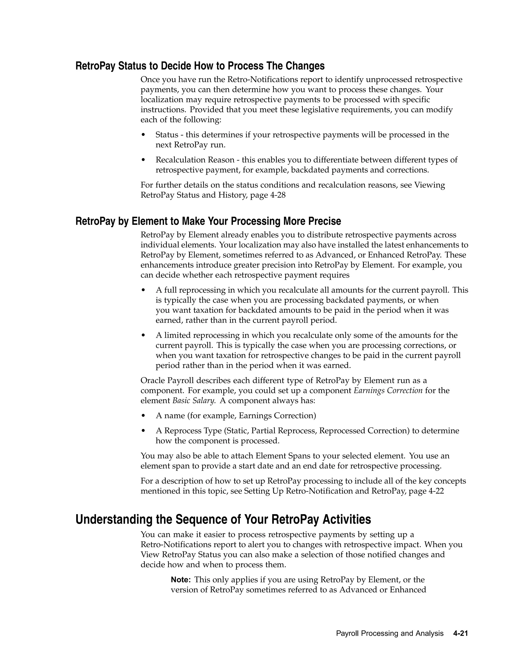 RetroPay Status to Decide How to Process The Changes
             Once you have run the Retro-Notifications report to identify unprocessed retrospective
             payments, you can then determine how you want to process these changes. Your
             localization may require retrospective payments to be processed with specific
             instructions. Provided that you meet these legislative requirements, you can modify
             each of the following:
             •   Status - this determines if your retrospective payments will be processed in the
                 next RetroPay run.
             •   Recalculation Reason - this enables you to differentiate between different types of
                 retrospective payment, for example, backdated payments and corrections.
             For further details on the status conditions and recalculation reasons, see Viewing
             RetroPay Status and History, page 4-28


RetroPay by Element to Make Your Processing More Precise
             RetroPay by Element already enables you to distribute retrospective payments across
             individual elements. Your localization may also have installed the latest enhancements to
             RetroPay by Element, sometimes referred to as Advanced, or Enhanced RetroPay. These
             enhancements introduce greater precision into RetroPay by Element. For example, you
             can decide whether each retrospective payment requires
             •   A full reprocessing in which you recalculate all amounts for the current payroll. This
                 is typically the case when you are processing backdated payments, or when
                 you want taxation for backdated amounts to be paid in the period when it was
                 earned, rather than in the current payroll period.
             •   A limited reprocessing in which you recalculate only some of the amounts for the
                 current payroll. This is typically the case when you are processing corrections, or
                 when you want taxation for retrospective changes to be paid in the current payroll
                 period rather than in the period when it was earned.
             Oracle Payroll describes each different type of RetroPay by Element run as a
             component. For example, you could set up a component Earnings Correction for the
             element Basic Salary. A component always has:
             •   A name (for example, Earnings Correction)
             •   A Reprocess Type (Static, Partial Reprocess, Reprocessed Correction) to determine
                 how the component is processed.
             You may also be able to attach Element Spans to your selected element. You use an
             element span to provide a start date and an end date for retrospective processing.
             For a description of how to set up RetroPay processing to include all of the key concepts
             mentioned in this topic, see Setting Up Retro-Notification and RetroPay, page 4-22


Understanding the Sequence of Your RetroPay Activities
             You can make it easier to process retrospective payments by setting up a
             Retro-Notifications report to alert you to changes with retrospective impact. When you
             View RetroPay Status you can also make a selection of those notified changes and
             decide how and when to process them.
                     Note: This only applies if you are using RetroPay by Element, or the
                     version of RetroPay sometimes referred to as Advanced or Enhanced




                                                                  Payroll Processing and Analysis   4-21
 