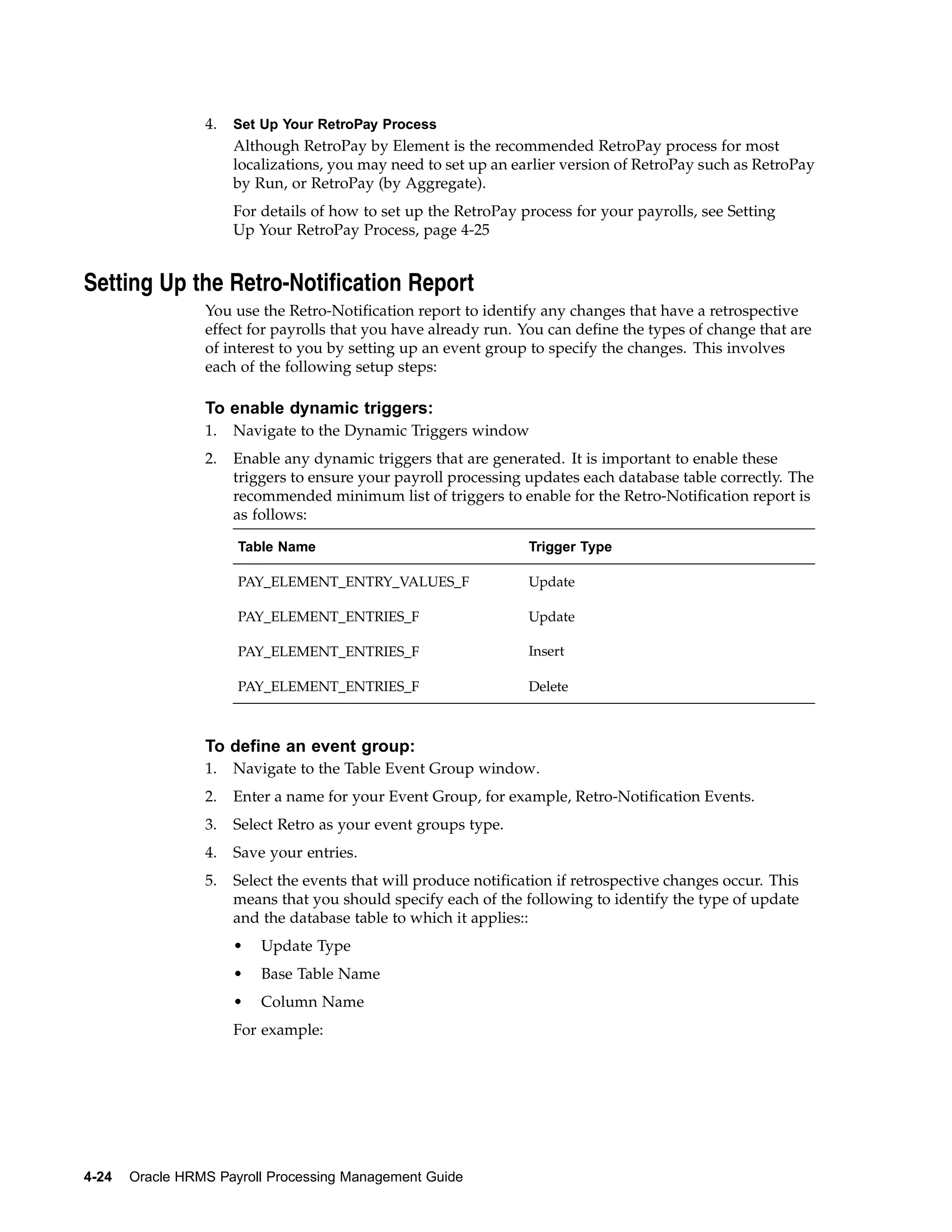 4.   Set Up Your RetroPay Process
                      Although RetroPay by Element is the recommended RetroPay process for most
                      localizations, you may need to set up an earlier version of RetroPay such as RetroPay
                      by Run, or RetroPay (by Aggregate).
                      For details of how to set up the RetroPay process for your payrolls, see Setting
                      Up Your RetroPay Process, page 4-25


Setting Up the Retro-Notification Report
                 You use the Retro-Notification report to identify any changes that have a retrospective
                 effect for payrolls that you have already run. You can define the types of change that are
                 of interest to you by setting up an event group to specify the changes. This involves
                 each of the following setup steps:

                 To enable dynamic triggers:
                 1.   Navigate to the Dynamic Triggers window
                 2.   Enable any dynamic triggers that are generated. It is important to enable these
                      triggers to ensure your payroll processing updates each database table correctly. The
                      recommended minimum list of triggers to enable for the Retro-Notification report is
                      as follows:

                      Table Name                                  Trigger Type

                      PAY_ELEMENT_ENTRY_VALUES_F                  Update

                      PAY_ELEMENT_ENTRIES_F                       Update

                      PAY_ELEMENT_ENTRIES_F                       Insert

                      PAY_ELEMENT_ENTRIES_F                       Delete



                 To define an event group:
                 1.   Navigate to the Table Event Group window.
                 2.   Enter a name for your Event Group, for example, Retro-Notification Events.
                 3.   Select Retro as your event groups type.
                 4.   Save your entries.
                 5.   Select the events that will produce notification if retrospective changes occur. This
                      means that you should specify each of the following to identify the type of update
                      and the database table to which it applies::
                      •   Update Type
                      •   Base Table Name
                      •   Column Name
                      For example:




4-24   Oracle HRMS Payroll Processing Management Guide
 