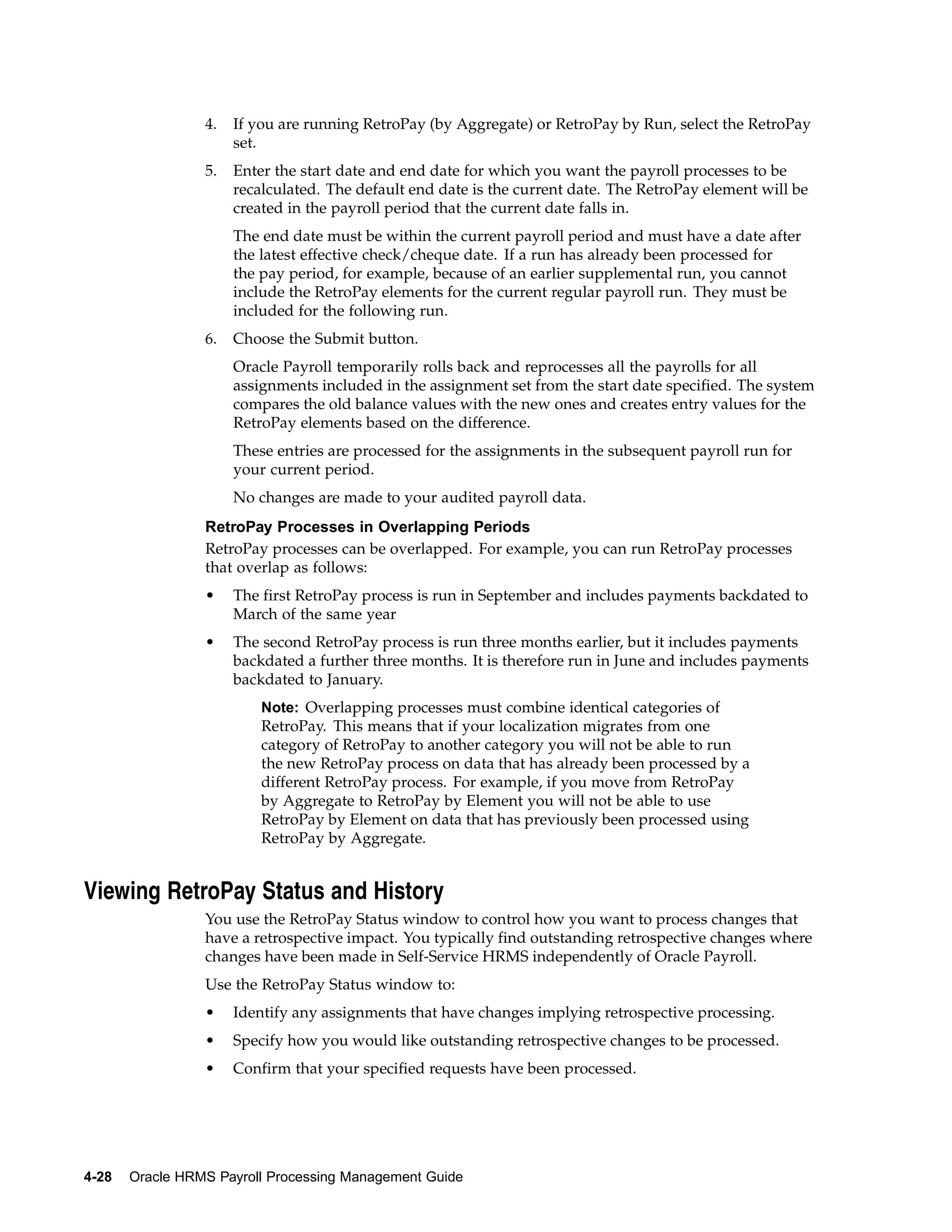4.   If you are running RetroPay (by Aggregate) or RetroPay by Run, select the RetroPay
                      set.
                 5.   Enter the start date and end date for which you want the payroll processes to be
                      recalculated. The default end date is the current date. The RetroPay element will be
                      created in the payroll period that the current date falls in.
                      The end date must be within the current payroll period and must have a date after
                      the latest effective check/cheque date. If a run has already been processed for
                      the pay period, for example, because of an earlier supplemental run, you cannot
                      include the RetroPay elements for the current regular payroll run. They must be
                      included for the following run.
                 6.   Choose the Submit button.
                      Oracle Payroll temporarily rolls back and reprocesses all the payrolls for all
                      assignments included in the assignment set from the start date specified. The system
                      compares the old balance values with the new ones and creates entry values for the
                      RetroPay elements based on the difference.
                      These entries are processed for the assignments in the subsequent payroll run for
                      your current period.
                      No changes are made to your audited payroll data.
                 RetroPay Processes in Overlapping Periods
                 RetroPay processes can be overlapped. For example, you can run RetroPay processes
                 that overlap as follows:
                 •    The first RetroPay process is run in September and includes payments backdated to
                      March of the same year
                 •    The second RetroPay process is run three months earlier, but it includes payments
                      backdated a further three months. It is therefore run in June and includes payments
                      backdated to January.
                          Note: Overlapping processes must combine identical categories of
                          RetroPay. This means that if your localization migrates from one
                          category of RetroPay to another category you will not be able to run
                          the new RetroPay process on data that has already been processed by a
                          different RetroPay process. For example, if you move from RetroPay
                          by Aggregate to RetroPay by Element you will not be able to use
                          RetroPay by Element on data that has previously been processed using
                          RetroPay by Aggregate.


Viewing RetroPay Status and History
                 You use the RetroPay Status window to control how you want to process changes that
                 have a retrospective impact. You typically find outstanding retrospective changes where
                 changes have been made in Self-Service HRMS independently of Oracle Payroll.
                 Use the RetroPay Status window to:
                 •    Identify any assignments that have changes implying retrospective processing.
                 •    Specify how you would like outstanding retrospective changes to be processed.
                 •    Confirm that your specified requests have been processed.




4-28   Oracle HRMS Payroll Processing Management Guide
 