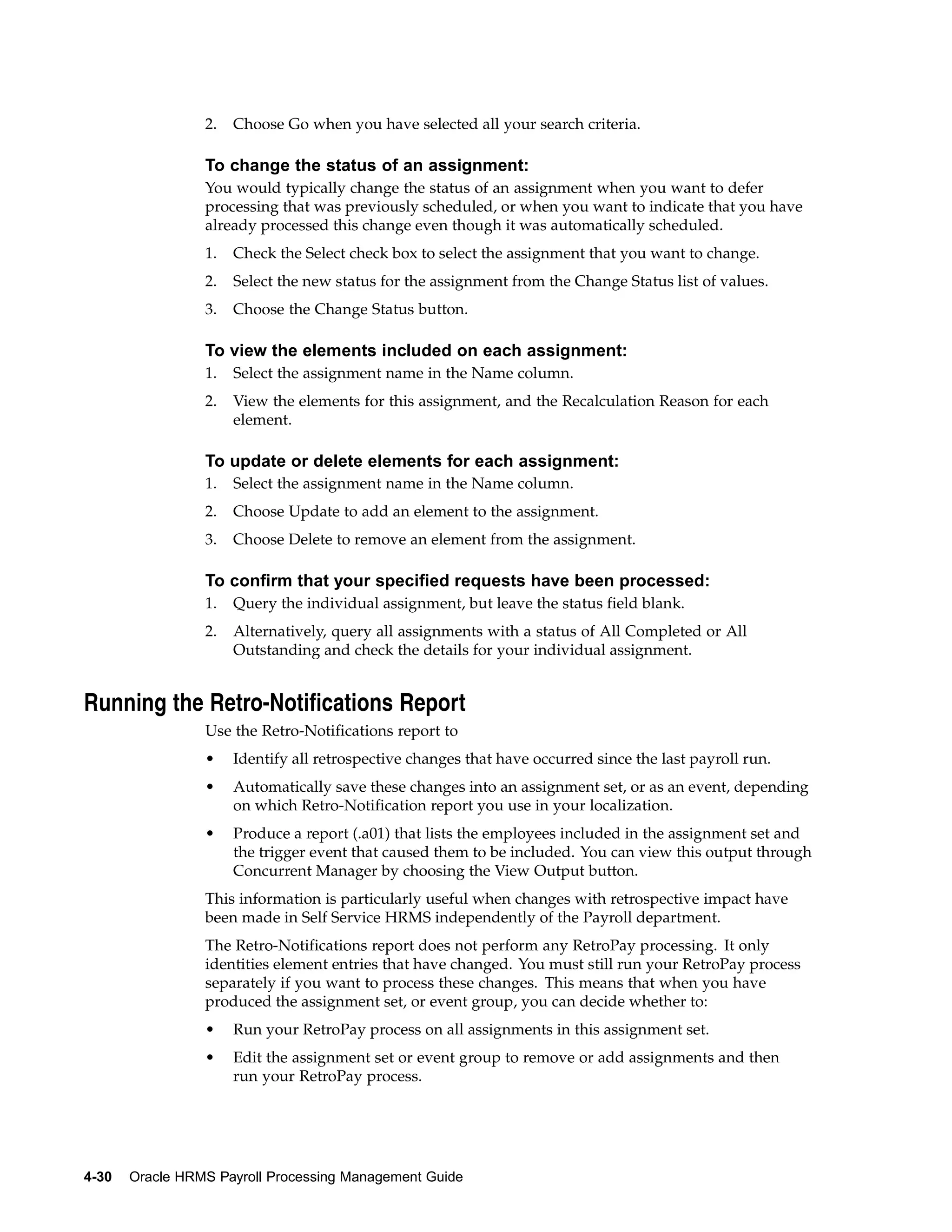 2.   Choose Go when you have selected all your search criteria.

                 To change the status of an assignment:
                 You would typically change the status of an assignment when you want to defer
                 processing that was previously scheduled, or when you want to indicate that you have
                 already processed this change even though it was automatically scheduled.
                 1.   Check the Select check box to select the assignment that you want to change.
                 2.   Select the new status for the assignment from the Change Status list of values.
                 3.   Choose the Change Status button.

                 To view the elements included on each assignment:
                 1.   Select the assignment name in the Name column.
                 2.   View the elements for this assignment, and the Recalculation Reason for each
                      element.

                 To update or delete elements for each assignment:
                 1.   Select the assignment name in the Name column.
                 2.   Choose Update to add an element to the assignment.
                 3.   Choose Delete to remove an element from the assignment.

                 To confirm that your specified requests have been processed:
                 1.   Query the individual assignment, but leave the status field blank.
                 2.   Alternatively, query all assignments with a status of All Completed or All
                      Outstanding and check the details for your individual assignment.


Running the Retro-Notifications Report
                 Use the Retro-Notifications report to
                 •    Identify all retrospective changes that have occurred since the last payroll run.
                 •    Automatically save these changes into an assignment set, or as an event, depending
                      on which Retro-Notification report you use in your localization.
                 •    Produce a report (.a01) that lists the employees included in the assignment set and
                      the trigger event that caused them to be included. You can view this output through
                      Concurrent Manager by choosing the View Output button.
                 This information is particularly useful when changes with retrospective impact have
                 been made in Self Service HRMS independently of the Payroll department.
                 The Retro-Notifications report does not perform any RetroPay processing. It only
                 identities element entries that have changed. You must still run your RetroPay process
                 separately if you want to process these changes. This means that when you have
                 produced the assignment set, or event group, you can decide whether to:
                 •    Run your RetroPay process on all assignments in this assignment set.
                 •    Edit the assignment set or event group to remove or add assignments and then
                      run your RetroPay process.




4-30   Oracle HRMS Payroll Processing Management Guide
 