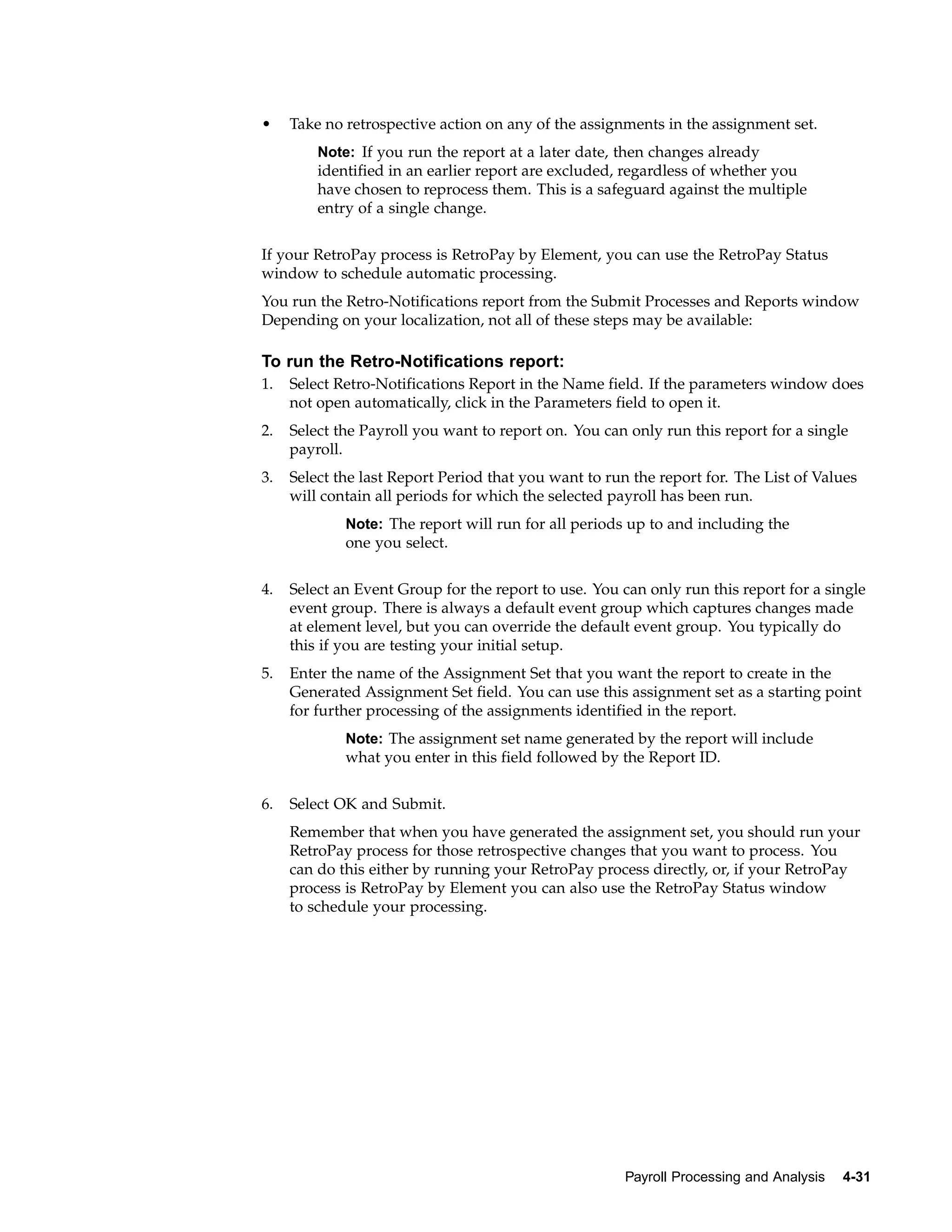 •    Take no retrospective action on any of the assignments in the assignment set.
         Note: If you run the report at a later date, then changes already
         identified in an earlier report are excluded, regardless of whether you
         have chosen to reprocess them. This is a safeguard against the multiple
         entry of a single change.


If your RetroPay process is RetroPay by Element, you can use the RetroPay Status
window to schedule automatic processing.
You run the Retro-Notifications report from the Submit Processes and Reports window
Depending on your localization, not all of these steps may be available:

To run the Retro-Notifications report:
1.   Select Retro-Notifications Report in the Name field. If the parameters window does
     not open automatically, click in the Parameters field to open it.
2.   Select the Payroll you want to report on. You can only run this report for a single
     payroll.
3.   Select the last Report Period that you want to run the report for. The List of Values
     will contain all periods for which the selected payroll has been run.
             Note: The report will run for all periods up to and including the
             one you select.


4.   Select an Event Group for the report to use. You can only run this report for a single
     event group. There is always a default event group which captures changes made
     at element level, but you can override the default event group. You typically do
     this if you are testing your initial setup.
5.   Enter the name of the Assignment Set that you want the report to create in the
     Generated Assignment Set field. You can use this assignment set as a starting point
     for further processing of the assignments identified in the report.
             Note: The assignment set name generated by the report will include
             what you enter in this field followed by the Report ID.


6.   Select OK and Submit.
     Remember that when you have generated the assignment set, you should run your
     RetroPay process for those retrospective changes that you want to process. You
     can do this either by running your RetroPay process directly, or, if your RetroPay
     process is RetroPay by Element you can also use the RetroPay Status window
     to schedule your processing.




                                                       Payroll Processing and Analysis   4-31
 