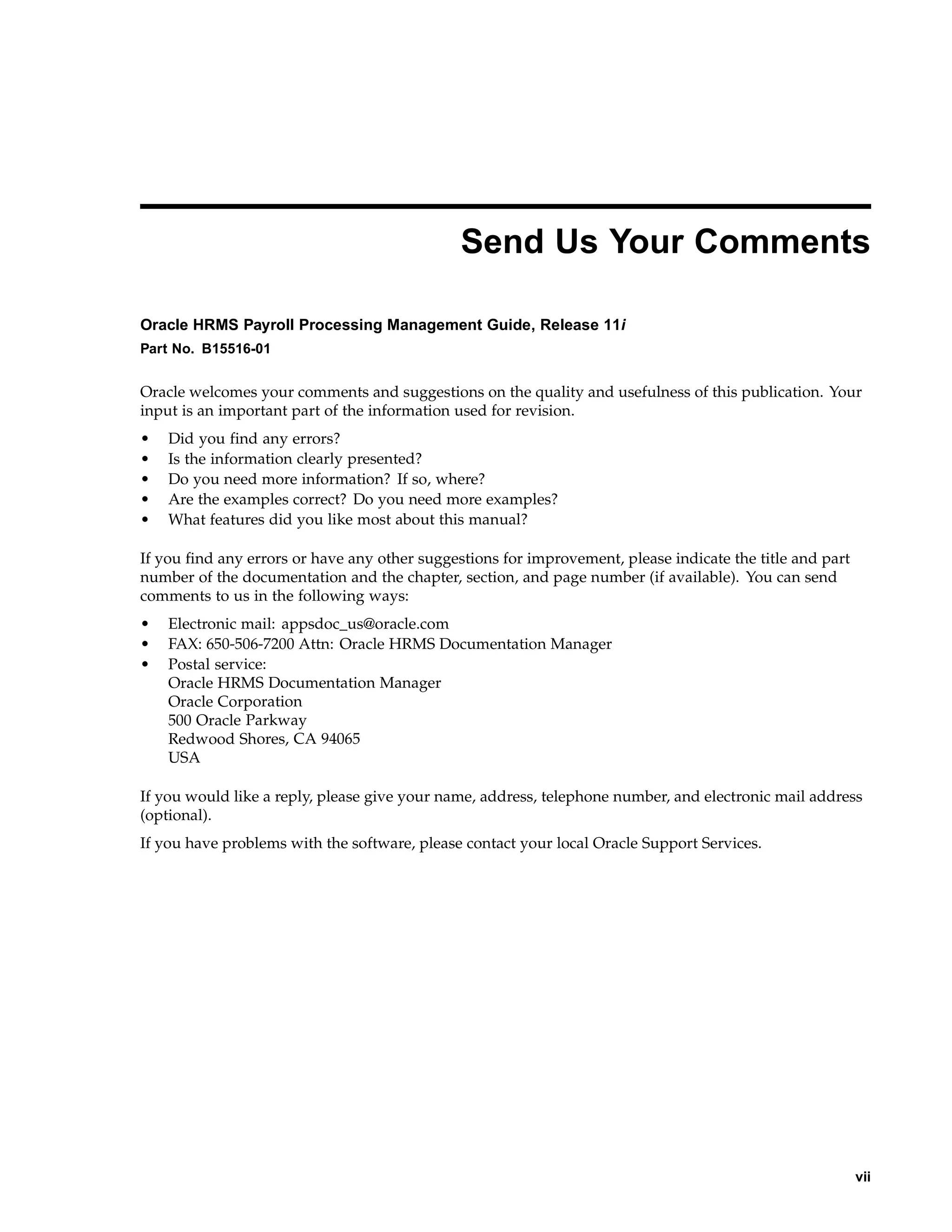 Send Us Your Comments

Oracle HRMS Payroll Processing Management Guide, Release 11i
Part No. B15516-01


Oracle welcomes your comments and suggestions on the quality and usefulness of this publication. Your
input is an important part of the information used for revision.
•   Did you find any errors?
•   Is the information clearly presented?
•   Do you need more information? If so, where?
•   Are the examples correct? Do you need more examples?
•   What features did you like most about this manual?

If you find any errors or have any other suggestions for improvement, please indicate the title and part
number of the documentation and the chapter, section, and page number (if available). You can send
comments to us in the following ways:
•   Electronic mail: appsdoc_us@oracle.com
•   FAX: 650-506-7200 Attn: Oracle HRMS Documentation Manager
•   Postal service:
    Oracle HRMS Documentation Manager
    Oracle Corporation
    500 Oracle Parkway
    Redwood Shores, CA 94065
    USA

If you would like a reply, please give your name, address, telephone number, and electronic mail address
(optional).
If you have problems with the software, please contact your local Oracle Support Services.




                                                                                                           vii
 