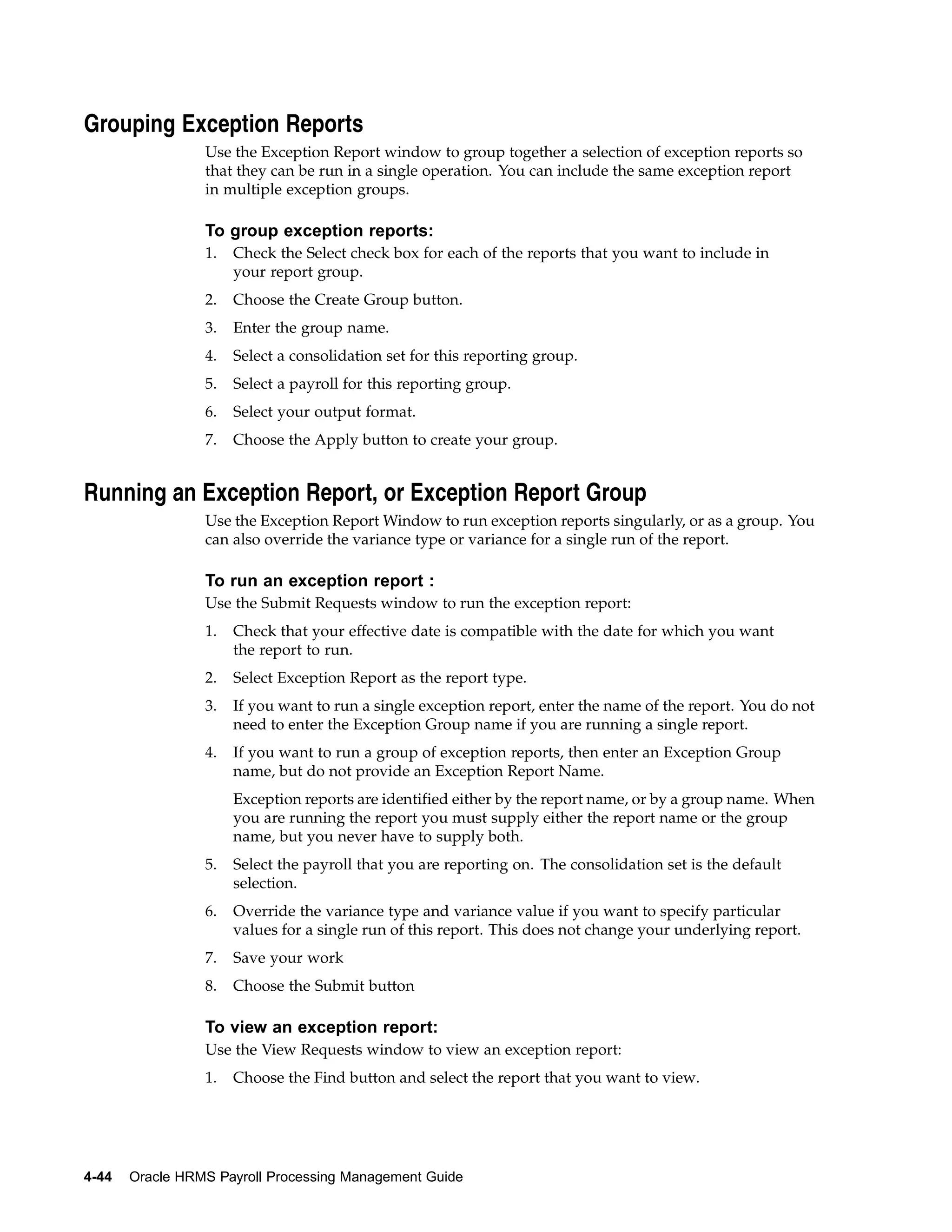 Grouping Exception Reports
                 Use the Exception Report window to group together a selection of exception reports so
                 that they can be run in a single operation. You can include the same exception report
                 in multiple exception groups.

                 To group exception reports:
                 1.   Check the Select check box for each of the reports that you want to include in
                      your report group.
                 2.   Choose the Create Group button.
                 3.   Enter the group name.
                 4.   Select a consolidation set for this reporting group.
                 5.   Select a payroll for this reporting group.
                 6.   Select your output format.
                 7.   Choose the Apply button to create your group.


Running an Exception Report, or Exception Report Group
                 Use the Exception Report Window to run exception reports singularly, or as a group. You
                 can also override the variance type or variance for a single run of the report.

                 To run an exception report :
                 Use the Submit Requests window to run the exception report:
                 1.   Check that your effective date is compatible with the date for which you want
                      the report to run.
                 2.   Select Exception Report as the report type.
                 3.   If you want to run a single exception report, enter the name of the report. You do not
                      need to enter the Exception Group name if you are running a single report.
                 4.   If you want to run a group of exception reports, then enter an Exception Group
                      name, but do not provide an Exception Report Name.
                      Exception reports are identified either by the report name, or by a group name. When
                      you are running the report you must supply either the report name or the group
                      name, but you never have to supply both.
                 5.   Select the payroll that you are reporting on. The consolidation set is the default
                      selection.
                 6.   Override the variance type and variance value if you want to specify particular
                      values for a single run of this report. This does not change your underlying report.
                 7.   Save your work
                 8.   Choose the Submit button

                 To view an exception report:
                 Use the View Requests window to view an exception report:
                 1.   Choose the Find button and select the report that you want to view.




4-44   Oracle HRMS Payroll Processing Management Guide
 