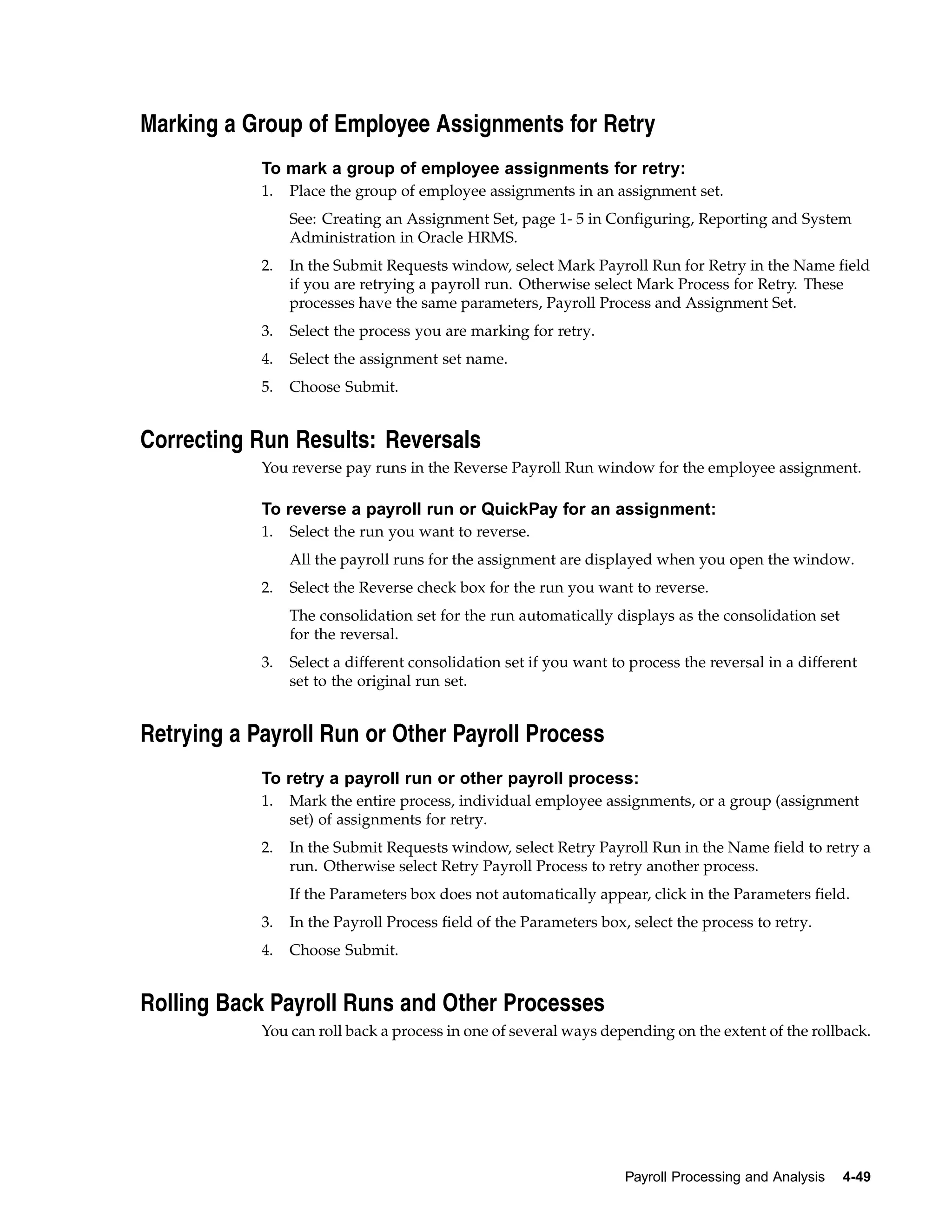 Marking a Group of Employee Assignments for Retry
            To mark a group of employee assignments for retry:
            1.   Place the group of employee assignments in an assignment set.
                 See: Creating an Assignment Set, page 1- 5 in Configuring, Reporting and System
                 Administration in Oracle HRMS.
            2.   In the Submit Requests window, select Mark Payroll Run for Retry in the Name field
                 if you are retrying a payroll run. Otherwise select Mark Process for Retry. These
                 processes have the same parameters, Payroll Process and Assignment Set.
            3.   Select the process you are marking for retry.
            4.   Select the assignment set name.
            5.   Choose Submit.


Correcting Run Results: Reversals
            You reverse pay runs in the Reverse Payroll Run window for the employee assignment.

            To reverse a payroll run or QuickPay for an assignment:
            1.   Select the run you want to reverse.
                 All the payroll runs for the assignment are displayed when you open the window.
            2.   Select the Reverse check box for the run you want to reverse.
                 The consolidation set for the run automatically displays as the consolidation set
                 for the reversal.
            3.   Select a different consolidation set if you want to process the reversal in a different
                 set to the original run set.


Retrying a Payroll Run or Other Payroll Process
            To retry a payroll run or other payroll process:
            1.   Mark the entire process, individual employee assignments, or a group (assignment
                 set) of assignments for retry.
            2.   In the Submit Requests window, select Retry Payroll Run in the Name field to retry a
                 run. Otherwise select Retry Payroll Process to retry another process.
                 If the Parameters box does not automatically appear, click in the Parameters field.
            3.   In the Payroll Process field of the Parameters box, select the process to retry.
            4.   Choose Submit.


Rolling Back Payroll Runs and Other Processes
            You can roll back a process in one of several ways depending on the extent of the rollback.




                                                                    Payroll Processing and Analysis   4-49
 