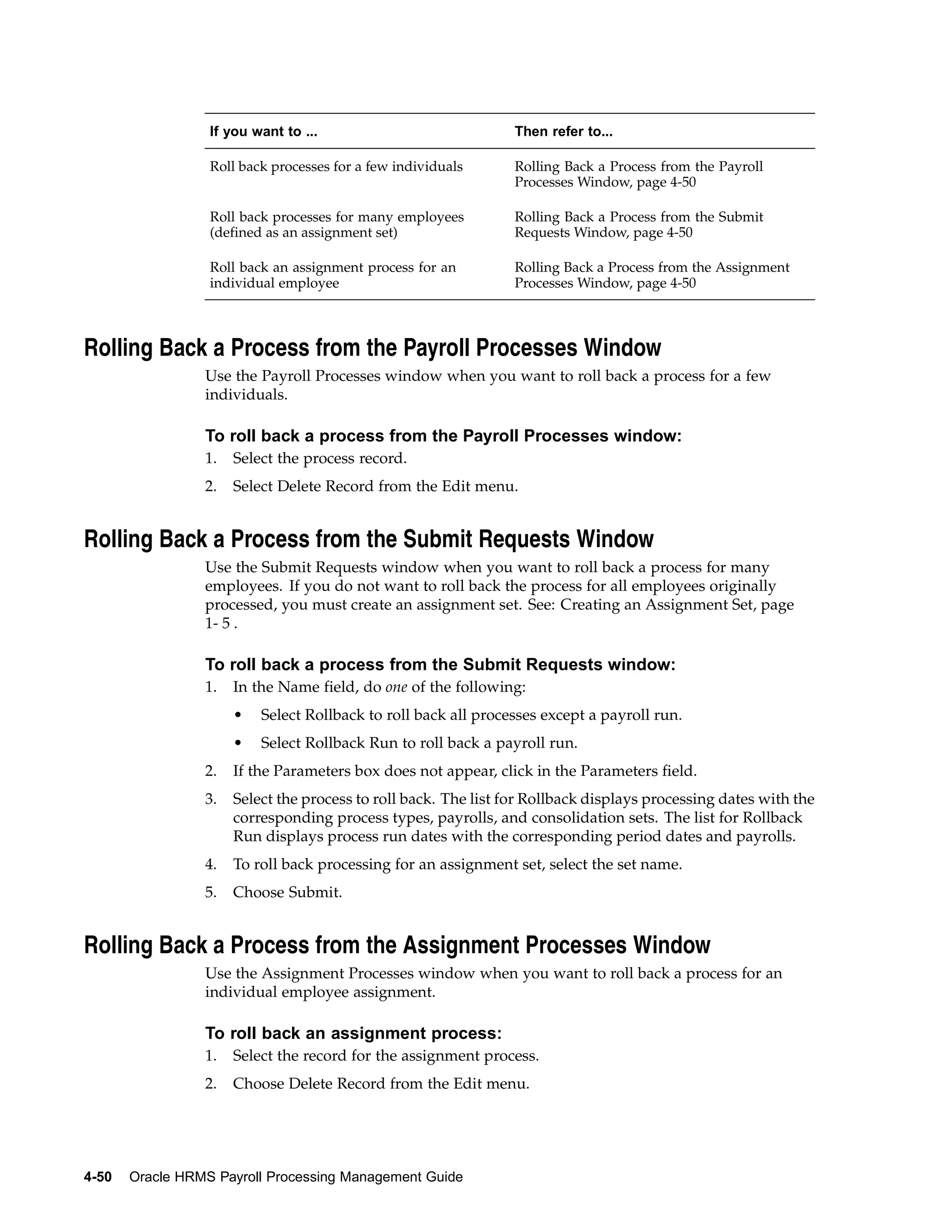 If you want to ...                             Then refer to...

                  Roll back processes for a few individuals      Rolling Back a Process from the Payroll
                                                                 Processes Window, page 4-50

                  Roll back processes for many employees         Rolling Back a Process from the Submit
                  (defined as an assignment set)                 Requests Window, page 4-50

                  Roll back an assignment process for an         Rolling Back a Process from the Assignment
                  individual employee                            Processes Window, page 4-50



Rolling Back a Process from the Payroll Processes Window
                 Use the Payroll Processes window when you want to roll back a process for a few
                 individuals.

                 To roll back a process from the Payroll Processes window:
                 1.   Select the process record.
                 2.   Select Delete Record from the Edit menu.


Rolling Back a Process from the Submit Requests Window
                 Use the Submit Requests window when you want to roll back a process for many
                 employees. If you do not want to roll back the process for all employees originally
                 processed, you must create an assignment set. See: Creating an Assignment Set, page
                 1- 5 .

                 To roll back a process from the Submit Requests window:
                 1.   In the Name field, do one of the following:
                      •   Select Rollback to roll back all processes except a payroll run.
                      •   Select Rollback Run to roll back a payroll run.
                 2.   If the Parameters box does not appear, click in the Parameters field.
                 3.   Select the process to roll back. The list for Rollback displays processing dates with the
                      corresponding process types, payrolls, and consolidation sets. The list for Rollback
                      Run displays process run dates with the corresponding period dates and payrolls.
                 4.   To roll back processing for an assignment set, select the set name.
                 5.   Choose Submit.


Rolling Back a Process from the Assignment Processes Window
                 Use the Assignment Processes window when you want to roll back a process for an
                 individual employee assignment.

                 To roll back an assignment process:
                 1.   Select the record for the assignment process.
                 2.   Choose Delete Record from the Edit menu.




4-50   Oracle HRMS Payroll Processing Management Guide
 