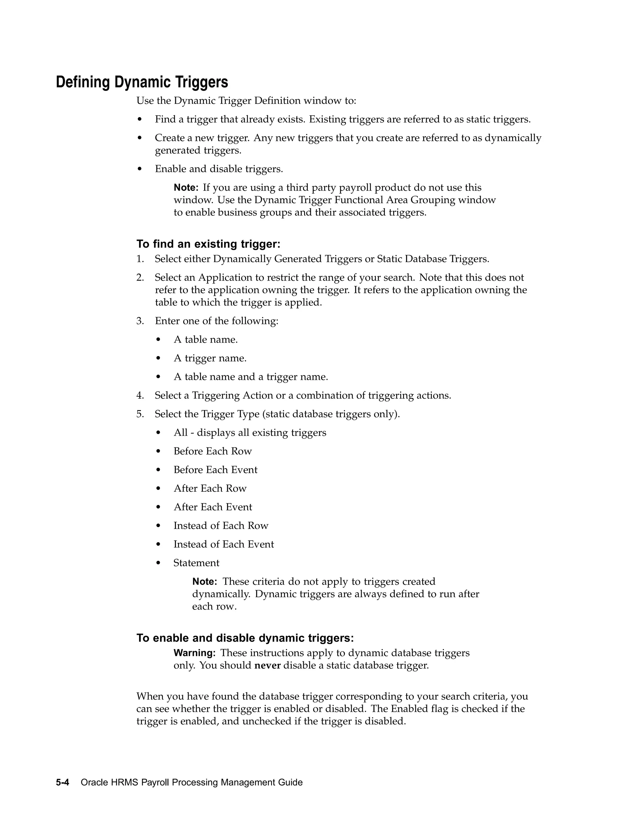 Defining Dynamic Triggers
                 Use the Dynamic Trigger Definition window to:
                 •    Find a trigger that already exists. Existing triggers are referred to as static triggers.
                 •    Create a new trigger. Any new triggers that you create are referred to as dynamically
                      generated triggers.
                 •    Enable and disable triggers.
                          Note: If you are using a third party payroll product do not use this
                          window. Use the Dynamic Trigger Functional Area Grouping window
                          to enable business groups and their associated triggers.


                 To find an existing trigger:
                 1.   Select either Dynamically Generated Triggers or Static Database Triggers.
                 2.   Select an Application to restrict the range of your search. Note that this does not
                      refer to the application owning the trigger. It refers to the application owning the
                      table to which the trigger is applied.
                 3.   Enter one of the following:
                      •   A table name.
                      •   A trigger name.
                      •   A table name and a trigger name.
                 4.   Select a Triggering Action or a combination of triggering actions.
                 5.   Select the Trigger Type (static database triggers only).
                      •   All - displays all existing triggers
                      •   Before Each Row
                      •   Before Each Event
                      •   After Each Row
                      •   After Each Event
                      •   Instead of Each Row
                      •   Instead of Each Event
                      •   Statement
                              Note: These criteria do not apply to triggers created
                              dynamically. Dynamic triggers are always defined to run after
                              each row.


                 To enable and disable dynamic triggers:
                          Warning: These instructions apply to dynamic database triggers
                          only. You should never disable a static database trigger.


                 When you have found the database trigger corresponding to your search criteria, you
                 can see whether the trigger is enabled or disabled. The Enabled flag is checked if the
                 trigger is enabled, and unchecked if the trigger is disabled.




5-4   Oracle HRMS Payroll Processing Management Guide
 