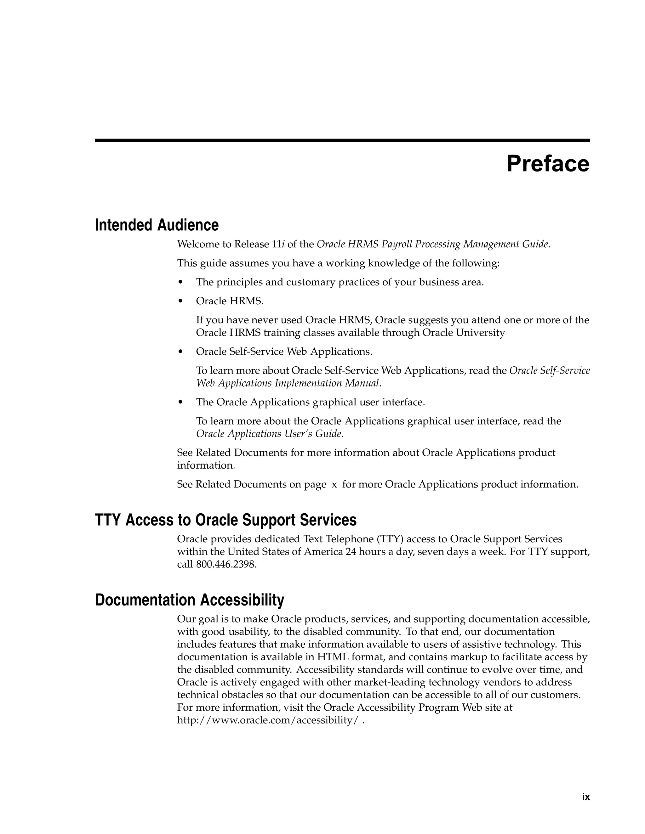 Preface

Intended Audience
           Welcome to Release 11i of the Oracle HRMS Payroll Processing Management Guide.
           This guide assumes you have a working knowledge of the following:
           •   The principles and customary practices of your business area.
           •   Oracle HRMS.
               If you have never used Oracle HRMS, Oracle suggests you attend one or more of the
               Oracle HRMS training classes available through Oracle University
           •   Oracle Self-Service Web Applications.
               To learn more about Oracle Self-Service Web Applications, read the Oracle Self-Service
               Web Applications Implementation Manual.
           •   The Oracle Applications graphical user interface.
               To learn more about the Oracle Applications graphical user interface, read the
               Oracle Applications User’s Guide.
           See Related Documents for more information about Oracle Applications product
           information.
           See Related Documents on page x for more Oracle Applications product information.


TTY Access to Oracle Support Services
           Oracle provides dedicated Text Telephone (TTY) access to Oracle Support Services
           within the United States of America 24 hours a day, seven days a week. For TTY support,
           call 800.446.2398.


Documentation Accessibility
           Our goal is to make Oracle products, services, and supporting documentation accessible,
           with good usability, to the disabled community. To that end, our documentation
           includes features that make information available to users of assistive technology. This
           documentation is available in HTML format, and contains markup to facilitate access by
           the disabled community. Accessibility standards will continue to evolve over time, and
           Oracle is actively engaged with other market-leading technology vendors to address
           technical obstacles so that our documentation can be accessible to all of our customers.
           For more information, visit the Oracle Accessibility Program Web site at
           http://www.oracle.com/accessibility/ .




                                                                                                   ix
 
