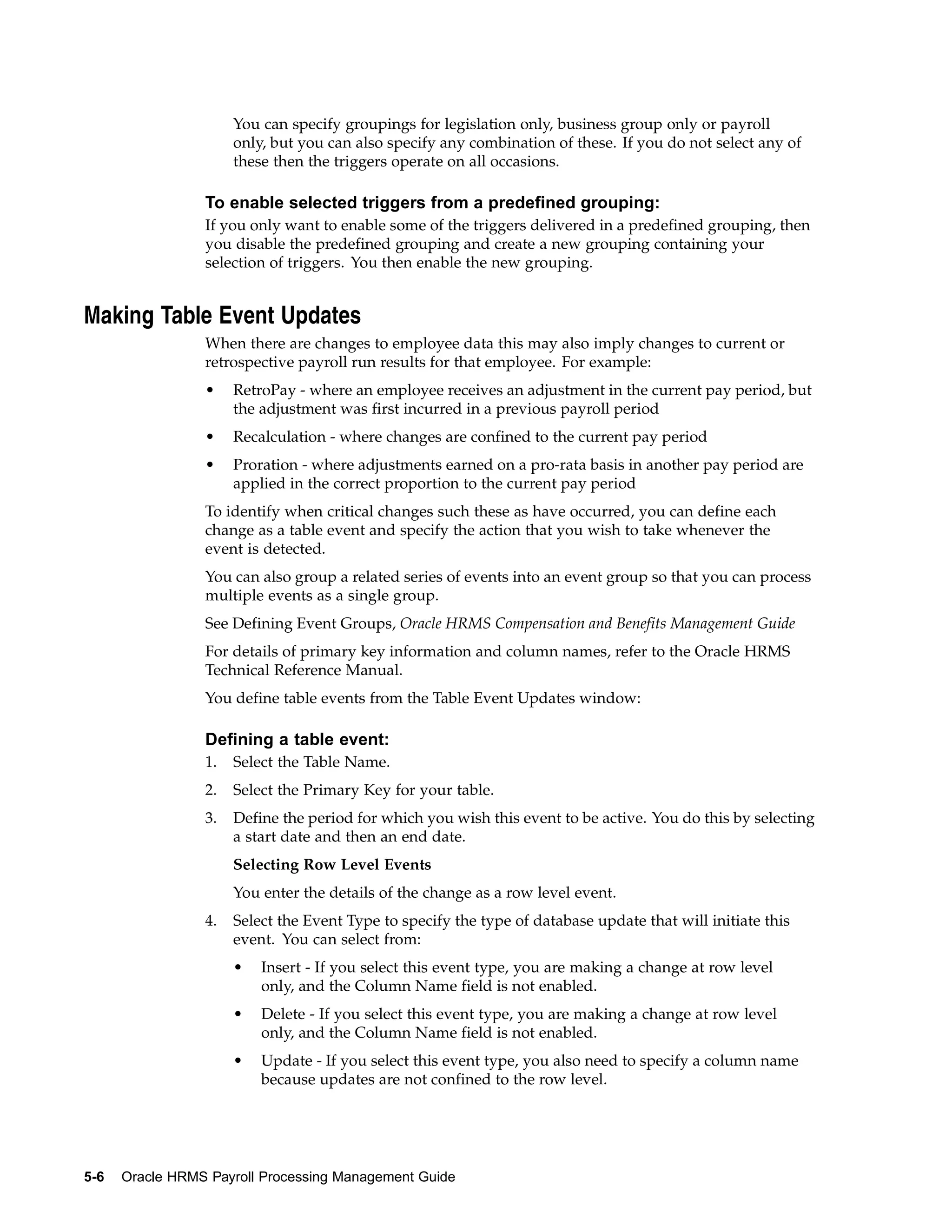 You can specify groupings for legislation only, business group only or payroll
                      only, but you can also specify any combination of these. If you do not select any of
                      these then the triggers operate on all occasions.

                 To enable selected triggers from a predefined grouping:
                 If you only want to enable some of the triggers delivered in a predefined grouping, then
                 you disable the predefined grouping and create a new grouping containing your
                 selection of triggers. You then enable the new grouping.


Making Table Event Updates
                 When there are changes to employee data this may also imply changes to current or
                 retrospective payroll run results for that employee. For example:
                 •    RetroPay - where an employee receives an adjustment in the current pay period, but
                      the adjustment was first incurred in a previous payroll period
                 •    Recalculation - where changes are confined to the current pay period
                 •    Proration - where adjustments earned on a pro-rata basis in another pay period are
                      applied in the correct proportion to the current pay period
                 To identify when critical changes such these as have occurred, you can define each
                 change as a table event and specify the action that you wish to take whenever the
                 event is detected.
                 You can also group a related series of events into an event group so that you can process
                 multiple events as a single group.
                 See Defining Event Groups, Oracle HRMS Compensation and Benefits Management Guide
                 For details of primary key information and column names, refer to the Oracle HRMS
                 Technical Reference Manual.
                 You define table events from the Table Event Updates window:

                 Defining a table event:
                 1.   Select the Table Name.
                 2.   Select the Primary Key for your table.
                 3.   Define the period for which you wish this event to be active. You do this by selecting
                      a start date and then an end date.
                      Selecting Row Level Events
                      You enter the details of the change as a row level event.
                 4.   Select the Event Type to specify the type of database update that will initiate this
                      event. You can select from:
                      •   Insert - If you select this event type, you are making a change at row level
                          only, and the Column Name field is not enabled.
                      •   Delete - If you select this event type, you are making a change at row level
                          only, and the Column Name field is not enabled.
                      •   Update - If you select this event type, you also need to specify a column name
                          because updates are not confined to the row level.




5-6   Oracle HRMS Payroll Processing Management Guide
 