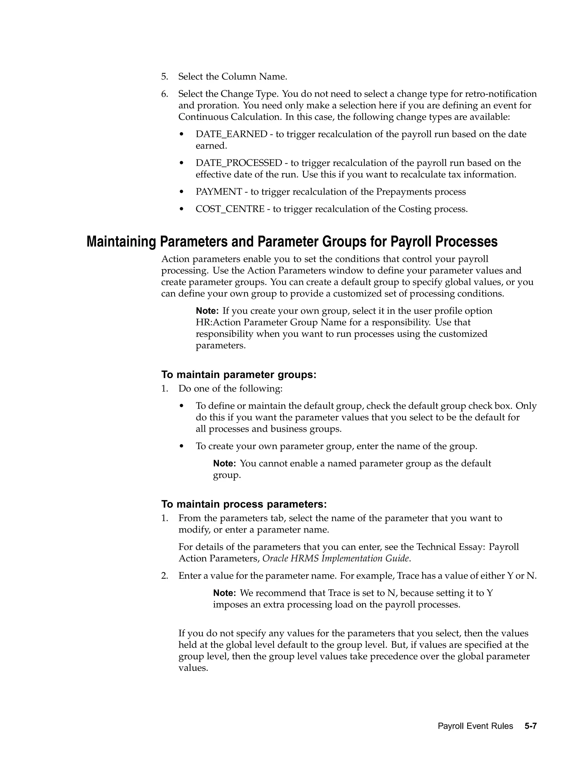 5.   Select the Column Name.
           6.   Select the Change Type. You do not need to select a change type for retro-notification
                and proration. You need only make a selection here if you are defining an event for
                Continuous Calculation. In this case, the following change types are available:
                •   DATE_EARNED - to trigger recalculation of the payroll run based on the date
                    earned.
                •   DATE_PROCESSED - to trigger recalculation of the payroll run based on the
                    effective date of the run. Use this if you want to recalculate tax information.
                •   PAYMENT - to trigger recalculation of the Prepayments process
                •   COST_CENTRE - to trigger recalculation of the Costing process.


Maintaining Parameters and Parameter Groups for Payroll Processes
           Action parameters enable you to set the conditions that control your payroll
           processing. Use the Action Parameters window to define your parameter values and
           create parameter groups. You can create a default group to specify global values, or you
           can define your own group to provide a customized set of processing conditions.
                    Note: If you create your own group, select it in the user profile option
                    HR:Action Parameter Group Name for a responsibility. Use that
                    responsibility when you want to run processes using the customized
                    parameters.


           To maintain parameter groups:
           1.   Do one of the following:
                •   To define or maintain the default group, check the default group check box. Only
                    do this if you want the parameter values that you select to be the default for
                    all processes and business groups.
                •   To create your own parameter group, enter the name of the group.
                        Note: You cannot enable a named parameter group as the default
                        group.


           To maintain process parameters:
           1.   From the parameters tab, select the name of the parameter that you want to
                modify, or enter a parameter name.
                For details of the parameters that you can enter, see the Technical Essay: Payroll
                Action Parameters, Oracle HRMS Implementation Guide.
           2.   Enter a value for the parameter name. For example, Trace has a value of either Y or N.
                        Note: We recommend that Trace is set to N, because setting it to Y
                        imposes an extra processing load on the payroll processes.


                If you do not specify any values for the parameters that you select, then the values
                held at the global level default to the group level. But, if values are specified at the
                group level, then the group level values take precedence over the global parameter
                values.




                                                                                Payroll Event Rules   5-7
 