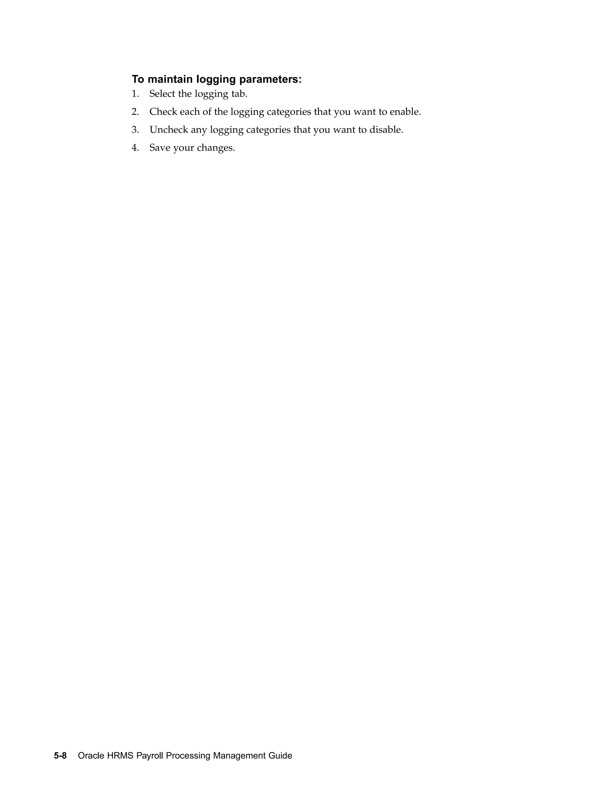 To maintain logging parameters:
                 1.   Select the logging tab.
                 2.   Check each of the logging categories that you want to enable.
                 3.   Uncheck any logging categories that you want to disable.
                 4.   Save your changes.




5-8   Oracle HRMS Payroll Processing Management Guide
 