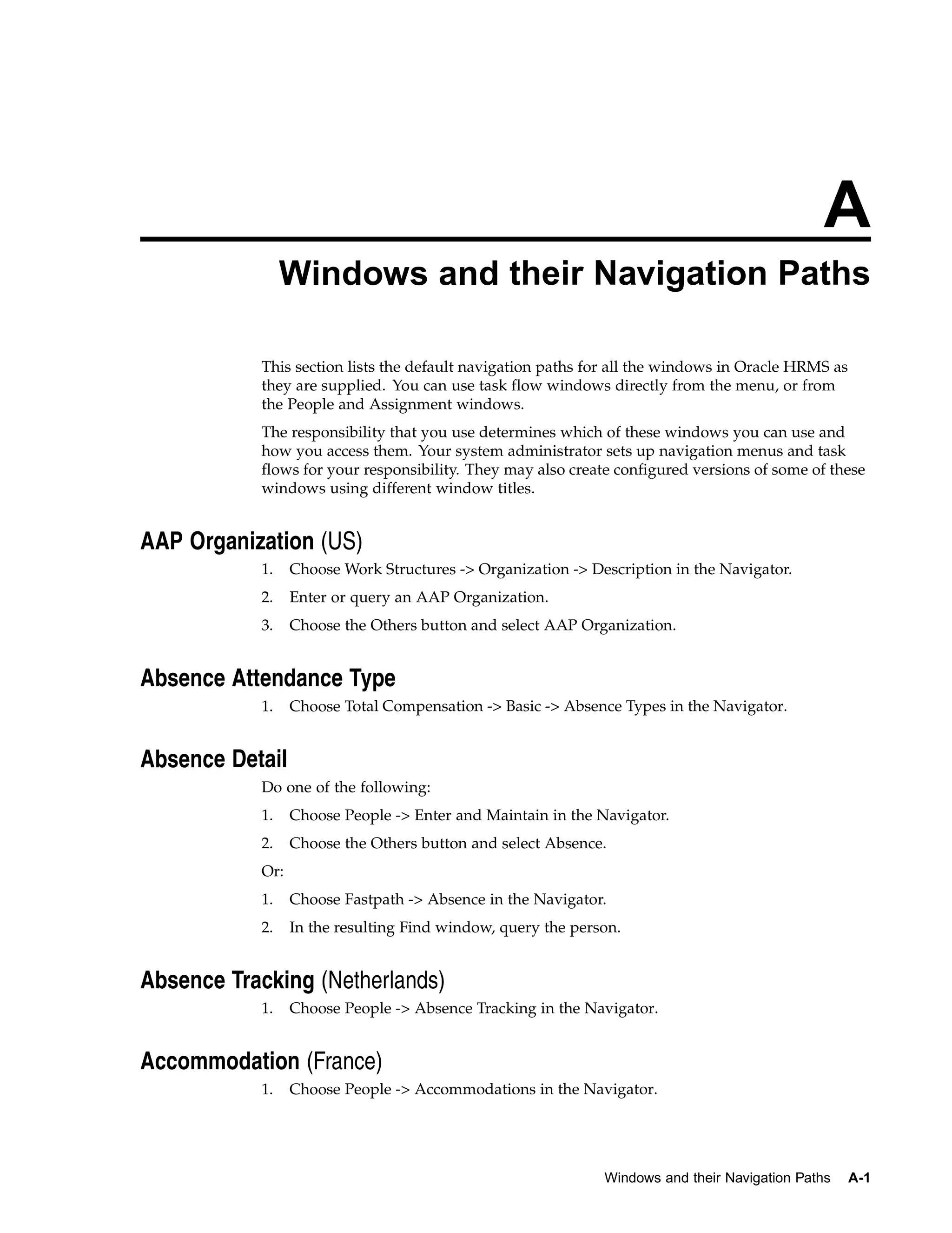 A
                Windows and their Navigation Paths

           This section lists the default navigation paths for all the windows in Oracle HRMS as
           they are supplied. You can use task flow windows directly from the menu, or from
           the People and Assignment windows.
           The responsibility that you use determines which of these windows you can use and
           how you access them. Your system administrator sets up navigation menus and task
           flows for your responsibility. They may also create configured versions of some of these
           windows using different window titles.


AAP Organization (US)
           1.    Choose Work Structures -> Organization -> Description in the Navigator.
           2.    Enter or query an AAP Organization.
           3.    Choose the Others button and select AAP Organization.


Absence Attendance Type
           1.    Choose Total Compensation -> Basic -> Absence Types in the Navigator.


Absence Detail
           Do one of the following:
           1.    Choose People -> Enter and Maintain in the Navigator.
           2.    Choose the Others button and select Absence.
           Or:
           1.    Choose Fastpath -> Absence in the Navigator.
           2.    In the resulting Find window, query the person.


Absence Tracking (Netherlands)
           1.    Choose People -> Absence Tracking in the Navigator.


Accommodation (France)
           1.    Choose People -> Accommodations in the Navigator.




                                                             Windows and their Navigation Paths    A-1
 
