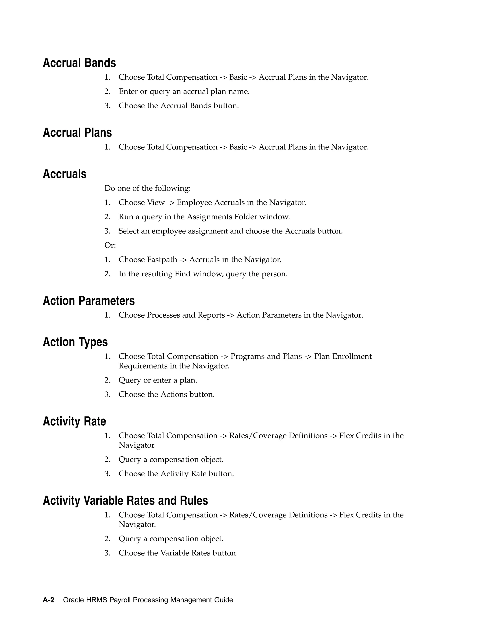 Accrual Bands
                 1.    Choose Total Compensation -> Basic -> Accrual Plans in the Navigator.
                 2.    Enter or query an accrual plan name.
                 3.    Choose the Accrual Bands button.


Accrual Plans
                 1.    Choose Total Compensation -> Basic -> Accrual Plans in the Navigator.


Accruals
                 Do one of the following:
                 1.    Choose View -> Employee Accruals in the Navigator.
                 2.    Run a query in the Assignments Folder window.
                 3.    Select an employee assignment and choose the Accruals button.
                 Or:
                 1.    Choose Fastpath -> Accruals in the Navigator.
                 2.    In the resulting Find window, query the person.


Action Parameters
                 1.    Choose Processes and Reports -> Action Parameters in the Navigator.


Action Types
                 1.    Choose Total Compensation -> Programs and Plans -> Plan Enrollment
                       Requirements in the Navigator.
                 2.    Query or enter a plan.
                 3.    Choose the Actions button.


Activity Rate
                 1.    Choose Total Compensation -> Rates/Coverage Definitions -> Flex Credits in the
                       Navigator.
                 2.    Query a compensation object.
                 3.    Choose the Activity Rate button.


Activity Variable Rates and Rules
                 1.    Choose Total Compensation -> Rates/Coverage Definitions -> Flex Credits in the
                       Navigator.
                 2.    Query a compensation object.
                 3.    Choose the Variable Rates button.




A-2   Oracle HRMS Payroll Processing Management Guide
 