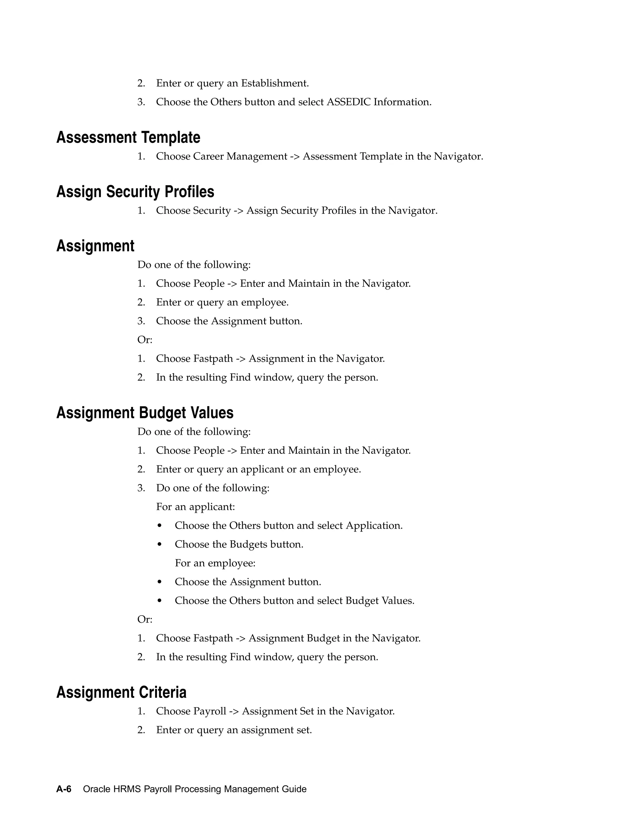 2.    Enter or query an Establishment.
                 3.    Choose the Others button and select ASSEDIC Information.


Assessment Template
                 1.    Choose Career Management -> Assessment Template in the Navigator.


Assign Security Profiles
                 1.    Choose Security -> Assign Security Profiles in the Navigator.


Assignment
                 Do one of the following:
                 1.    Choose People -> Enter and Maintain in the Navigator.
                 2.    Enter or query an employee.
                 3.    Choose the Assignment button.
                 Or:
                 1.    Choose Fastpath -> Assignment in the Navigator.
                 2.    In the resulting Find window, query the person.


Assignment Budget Values
                 Do one of the following:
                 1.    Choose People -> Enter and Maintain in the Navigator.
                 2.    Enter or query an applicant or an employee.
                 3.    Do one of the following:
                       For an applicant:
                       •   Choose the Others button and select Application.
                       •   Choose the Budgets button.
                           For an employee:
                       •   Choose the Assignment button.
                       •   Choose the Others button and select Budget Values.
                 Or:
                 1.    Choose Fastpath -> Assignment Budget in the Navigator.
                 2.    In the resulting Find window, query the person.


Assignment Criteria
                 1.    Choose Payroll -> Assignment Set in the Navigator.
                 2.    Enter or query an assignment set.




A-6   Oracle HRMS Payroll Processing Management Guide
 