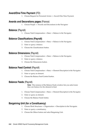 Award/One-Time Payment (FD)
                 1.   Choose Request for Personnel Action -> Award/One-Time Payment


Awards and Decorations pages (France)
                 1.   Choose People -> Awards and Decorations in the Navigator


Balance (Payroll)
                 1.   Choose Total Compensation -> Basic -> Balance in the Navigator.


Balance Classifications (Payroll)
                 1.   Choose Total Compensation -> Basic -> Balance in the Navigator.
                 2.   Enter or query a balance.
                 3.   Choose the Classifications button.


Balance Dimensions (Payroll)
                 1.   Choose Total Compensation -> Basic -> Balance in the Navigator.
                 2.   Enter or query a balance.
                 3.   Choose the Dimensions button.


Balance Feed Control (Payroll)
                 1.   Choose Total Compensation -> Basic -> Element Description in the Navigator.
                 2.   Enter or query an element.
                 3.   Choose the Balance Feed Control button.


Balance Feeds (Payroll)
                          Note: This instance of the Balance Feeds window lets you select more
                          than one balance for the element to feed.


                 1.   Choose Total Compensation -> Basic -> Element Description in the Navigator.
                 2.   Enter or query an element.
                 3.   Choose the Balance Feeds button.


Bargaining Unit (for a Constituency)
                 1.   Choose Work Structures -> Organization -> Description in the Navigator.
                 2.   Enter or query a constituency.
                 3.   Choose the Others button and select Bargaining Unit.




A-8   Oracle HRMS Payroll Processing Management Guide
 