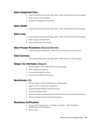 Batch Assignment Entry
              1.   Choose Mass Information eXchange: MIX -> Batch Element Entry in the Navigator.
              2.   Enter or query a batch header.
              3.   Choose the Assignment Lines button.


Batch Header
              1.   Choose Mass Information eXchange: MIX -> Batch Element Entry in the Navigator.


Batch Lines
              1.   Choose Mass Information eXchange: MIX -> Batch Element Entry in the Navigator.
              2.   Enter or query a batch header.
              3.   Choose the Element Lines button.


Batch Process Parameters (Advanced Benefits)
              1.   Choose Processes and Reports -> Batch Process Parameters in the Navigator.


Batch Summary
              1.   Choose Mass Information eXchange: MIX -> BEE Summary in the Navigator.


Belgian Tax Information (Belgium)
              1.   Choose People -> Enter and Maintain in the Navigator.
              2.   Enter or query an employee.
              3.   Choose the Assignment button.
              4.   Choose the Tax Information button.


Beneficiaries (US)
              1.   Choose People -> Enter and Maintain in the Navigator.
              2.   Enter or query an employee or applicant.
              3.   Choose the Others button and select Contact.
              4.   Choose the Entries button.
              5.   Select the element representing the benefit for which you are entering a beneficiary.
              6.   Choose the Others button and select Beneficiary.


Beneficiary Certifications
              1.   Choose Total Compensation -> Programs and Plans -> Plan Enrollment
                   Requirements in the Navigator.
              2.   Query a plan.



                                                                  Windows and their Navigation Paths   A-9
 