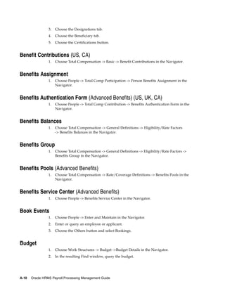 3.   Choose the Designations tab.
                 4.   Choose the Beneficiary tab.
                 5.   Choose the Certifications button.


Benefit Contributions (US, CA)
                 1.   Choose Total Compensation -> Basic -> Benefit Contributions in the Navigator.


Benefits Assignment
                 1.   Choose People -> Total Comp Participation -> Person Benefits Assignment in the
                      Navigator.


Benefits Authentication Form (Advanced Benefits) (US, UK, CA)
                 1.   Choose People -> Total Comp Contribution -> Benefits Authentication Form in the
                      Navigator.


Benefits Balances
                 1.   Choose Total Compensation -> General Definitions -> Eligibility/Rate Factors
                      -> Benefits Balances in the Navigator.


Benefits Group
                 1.   Choose Total Compensation -> General Definitions -> Eligibility/Rate Factors ->
                      Benefits Group in the Navigator.


Benefits Pools (Advanced Benefits)
                 1.   Choose Total Compensation -> Rate/Coverage Definitions -> Benefits Pools in the
                      Navigator.


Benefits Service Center (Advanced Benefits)
                 1.   Choose People -> Benefits Service Center in the Navigator.


Book Events
                 1.   Choose People -> Enter and Maintain in the Navigator.
                 2.   Enter or query an employee or applicant.
                 3.   Choose the Others button and select Bookings.


Budget
                 1.   Choose Work Structures -> Budget ->Budget Details in the Navigator.
                 2.   In the resulting Find window, query the budget.




A-10   Oracle HRMS Payroll Processing Management Guide
 
