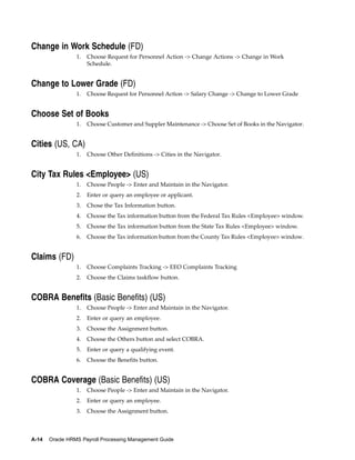 Change in Work Schedule (FD)
                 1.   Choose Request for Personnel Action -> Change Actions -> Change in Work
                      Schedule.


Change to Lower Grade (FD)
                 1.   Choose Request for Personnel Action -> Salary Change -> Change to Lower Grade


Choose Set of Books
                 1.   Choose Customer and Suppler Maintenance -> Choose Set of Books in the Navigator.


Cities (US, CA)
                 1.   Choose Other Definitions -> Cities in the Navigator.


City Tax Rules <Employee> (US)
                 1.   Choose People -> Enter and Maintain in the Navigator.
                 2.   Enter or query an employee or applicant.
                 3.   Chose the Tax Information button.
                 4.   Choose the Tax information button from the Federal Tax Rules <Employee> window.
                 5.   Choose the Tax information button from the State Tax Rules <Employee> window.
                 6.   Choose the Tax information button from the County Tax Rules <Employee> window.


Claims (FD)
                 1.   Choose Complaints Tracking -> EEO Complaints Tracking
                 2.   Choose the Claims taskflow button.


COBRA Benefits (Basic Benefits) (US)
                 1.   Choose People -> Enter and Maintain in the Navigator.
                 2.   Enter or query an employee.
                 3.   Choose the Assignment button.
                 4.   Choose the Others button and select COBRA.
                 5.   Enter or query a qualifying event.
                 6.   Choose the Benefits button.


COBRA Coverage (Basic Benefits) (US)
                 1.   Choose People -> Enter and Maintain in the Navigator.
                 2.   Enter or query an employee.
                 3.   Choose the Assignment button.



A-14   Oracle HRMS Payroll Processing Management Guide
 