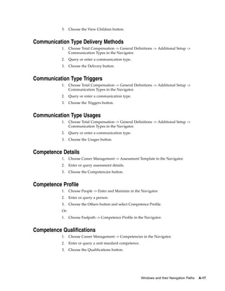 3.    Choose the View Children button.


Communication Type Delivery Methods
           1.    Choose Total Compensation -> General Definitions -> Additional Setup ->
                 Communication Types in the Navigator.
           2.    Query or enter a communication type.
           3.    Choose the Delivery button.


Communication Type Triggers
           1.    Choose Total Compensation -> General Definitions -> Additional Setup ->
                 Communication Types in the Navigator.
           2.    Query or enter a communication type.
           3.    Choose the Triggers button.


Communication Type Usages
           1.    Choose Total Compensation -> General Definitions -> Additional Setup ->
                 Communication Types in the Navigator.
           2.    Query or enter a communication type.
           3.    Choose the Usages button.


Competence Details
           1.    Choose Career Management -> Assessment Template in the Navigator.
           2.    Enter or query assessment details.
           3.    Choose the Competencies button.


Competence Profile
           1.    Choose People -> Enter and Maintain in the Navigator.
           2.    Enter or query a person.
           3.    Choose the Others button and select Competence Profile.
           Or:
           1.    Choose Fastpath -> Competence Profile in the Navigator.


Competence Qualifications
           1.    Choose Career Management -> Competencies in the Navigator.
           2.    Enter or query a unit standard competence.
           3.    Choose the Qualifications button.




                                                              Windows and their Navigation Paths   A-17
 