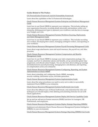 Guides Related to This Product
OA Personalization Framework and OA Extensibility Framework
Learn about the capabilities of the 5.6 Framework technologies.
Oracle Human Resources Management Systems Enterprise and Workforce Management
Guide
Learn how to use Oracle HRMS to represent your enterprise. This includes setting up
your organization hierarchy, recording details about jobs and positions within your
enterprise, defining person types to represent your workforce, and also how to manage
your budgets and costs.
Oracle Human Resources Management Systems Workforce Sourcing, Deployment,
and Talent Management Guide
Learn how to use Oracle HRMS to represent your workforce. This includes recruiting
new workers, developing their careers, managing contingent workers, and reporting on
your workforce.
Oracle Human Resources Management Systems Payroll Processing Management Guide
Learn about wage attachments, taxes and social insurance, the payroll run, and other
processes.
Oracle Human Resources Management Systems Compensation and Benefits
Management Guide
Learn how to use Oracle HRMS to manage your total compensation package. For
example, read how to administer salaries and benefits, set up automated grade/step
progression, and allocate salary budgets. You can also learn about setting up earnings
and deductions for payroll processing, managing leave and absences, and reporting
on compensation across your enterprise.
Oracle Human Resources Management Systems Configuring, Reporting, and System
Administration in Oracle HRMS
Learn about extending and configuring Oracle HRMS, managing
security, auditing, information access, and letter generation.
Oracle Human Resources Management Systems Implementation Guide
Learn about the setup procedures you need to carry out in order to successfully
implement Oracle HRMS in your enterprise.
Oracle Human Resources Management Systems FastFormula User Guide
Learn about the different uses of Oracle FastFormula, and understand the rules and
techniques you should employ when defining and amending formulas for use with
Oracle applications.
Oracle Human Resources Management Systems Deploy Self–Service Capability Guide
Set up and use self-service human resources (SSHR) functions for managers, HR
Professionals, and employees.
Oracle Human Resources Management Systems Deploy Strategic Reporting (HRMSi)
Implement and administer Oracle Human Resources Management Systems Intelligence
(HRMSi) in your environment.
Oracle Human Resources Management Systems Strategic Reporting (HRMSi) User Guide




                                                                                         xi
 