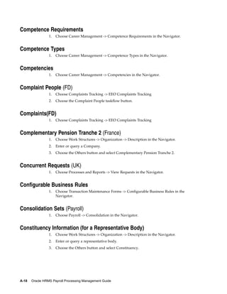 Competence Requirements
                 1.   Choose Career Management -> Competence Requirements in the Navigator.


Competence Types
                 1.   Choose Career Management -> Competence Types in the Navigator.


Competencies
                 1.   Choose Career Management -> Competencies in the Navigator.


Complaint People (FD)
                 1.   Choose Complaints Tracking -> EEO Complaints Tracking
                 2.   Choose the Complaint People taskflow button.


Complaints(FD)
                 1.   Choose Complaints Tracking -> EEO Complaints Tracking


Complementary Pension Tranche 2 (France)
                 1.   Choose Work Structures -> Organization -> Description in the Navigator.
                 2.   Enter or query a Company.
                 3.   Choose the Others button and select Complementary Pension Tranche 2.


Concurrent Requests (UK)
                 1.   Choose Processes and Reports -> View Requests in the Navigator.


Configurable Business Rules
                 1.   Choose Transaction Maintenance Forms -> Configurable Business Rules in the
                      Navigator.


Consolidation Sets (Payroll)
                 1.   Choose Payroll -> Consolidation in the Navigator.


Constituency Information (for a Representative Body)
                 1.   Choose Work Structures -> Organization -> Description in the Navigator.
                 2.   Enter or query a representative body.
                 3.   Choose the Others button and select Constituency.




A-18   Oracle HRMS Payroll Processing Management Guide
 