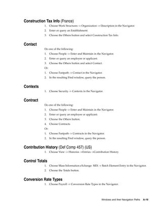 Construction Tax Info (France)
            1.    Choose Work Structures -> Organization -> Description in the Navigator.
            2.    Enter or query an Establishment.
            3.    Choose the Others button and select Construction Tax Info.


Contact
            Do one of the following:
            1.    Choose People -> Enter and Maintain in the Navigator.
            2.    Enter or query an employee or applicant.
            3.    Choose the Others button and select Contact.
            Or:
            1.    Choose Fastpath -> Contact in the Navigator.
            2.    In the resulting Find window, query the person.


Contexts
            1.    Choose Security -> Contexts in the Navigator.


Contract
            Do one of the following:
            1.    Choose People -> Enter and Maintain in the Navigator.
            2.    Enter or query an employee or applicant.
            3.    Choose the Others button.
            4.    Choose Contracts.
            Or:
            1.    Choose Fastpath -> Contracts in the Navigator.
            2.    In the resulting Find window, query the person.


Contribution History (Def Comp 457) (US)
            1.    Choose View -> Histories ->Entries ->Contribution History


Control Totals
            1.    Choose Mass Information eXchange: MIX -> Batch Element Entry in the Navigator.
            2.    Choose the Totals button.


Conversion Rate Types
            1.    Choose Payroll -> Conversion Rate Types in the Navigator.




                                                             Windows and their Navigation Paths   A-19
 
