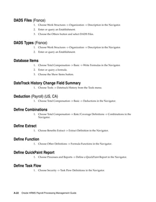 DADS Files (France)
                 1.   Choose Work Structures -> Organization -> Description in the Navigator.
                 2.   Enter or query an Establishment.
                 3.   Choose the Others button and select DADS Files.


DADS Types (France)
                 1.   Choose Work Structures -> Organization -> Description in the Navigator.
                 2.   Enter or query an Establishment.


Database Items
                 1.   Choose Total Compensation -> Basic -> Write Formulas in the Navigator.
                 2.   Enter or query a formula.
                 3.   Choose the Show Items button.


DateTrack History Change Field Summary
                 1.   Choose Tools -> Datetrack History from the Tools menu.


Deduction (Payroll) (US, CA)
                 1.   Choose Total Compensation -> Basic -> Deductions in the Navigator.


Define Combinations
                 1.   Choose Total Compensation -> Rate/Coverage Definitions -> Combinations in the
                      Navigator.


Define Extract
                 1.   Choose Benefits Extract -> Extract Definition in the Navigator.


Define Function
                 1.   Choose Other Definitions -> Formula Functions in the Navigator.


Define QuickPaint Report
                 1.   Choose Processes and Reports -> Define a QuickPaint Report in the Navigator.


Define Task Flow
                 1.   Choose Security -> Task Flow Definitions in the Navigator.




A-22   Oracle HRMS Payroll Processing Management Guide
 