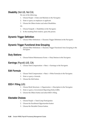 Disability (Not US, Not CA)
                 Do one of the following:
                 1.    Choose People -> Enter and Maintain in the Navigator.
                 2.    Enter or query an employee or applicant.
                 3.    Choose the Others button and select Disabilities.
                 Or:
                 1.    Choose Fastpath -> Disabilities in the Navigator.
                 2.    In the resulting Find window, query the person.


Dynamic Trigger Definition
                 1.    Choose Other Definitions -> Dynamic Trigger Definition in the Navigator.


Dynamic Trigger Functional Area Grouping
                 1.    Choose Other Definitions -> Dynamic Trigger Functional Area Grouping in the
                       Navigator.


Duty Stations
                 1.    Choose Federal Maintenance Forms -> Duty Stations in the Navigator.


Earnings (Payroll) (US, CA)
                 1.    Choose Total Compensation -> Basic -> Earnings in the Navigator.


Edit Formula
                 1.    Choose Total Compensation -> Basic -> Write Formulas in the Navigator.
                 2.    Enter or query a formula.
                 3.    Choose the Edit button.


EEO-1 Filing (US)
                 1.    Choose Work Structures -> Organization -> Description in the Navigator.
                 2.    Enter or query a Government Reporting Entity (GRE).
                 3.    Choose the Others button and select EEO-1 Filing.


Electable Choices
                 1.    Choose People -> Total Comp Participation
                 2.    Choose the Enrollment Opportunities button
                 3.    Choose the Electable Choices button.




A-26   Oracle HRMS Payroll Processing Management Guide
 