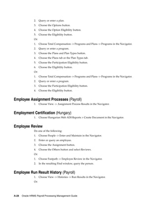 2.    Query or enter a plan.
                 3.    Choose the Options button.
                 4.    Choose the Option Eligibility button.
                 5.    Choose the Eligibility button.
                 Or:
                 1.    Choose Total Compensation -> Programs and Plans -> Programs in the Navigator.
                 2.    Query or enter a program.
                 3.    Choose the Plans and Plan Types button.
                 4.    Choose the Plans tab or the Plan Types tab.
                 5.    Choose the Participation Eligibility button.
                 6.    Choose the Eligibility button.
                 Or:
                 1.    Choose Total Compensation -> Programs and Plans -> Programs in the Navigator.
                 2.    Query or enter a program.
                 3.    Choose the Participation Eligibility button.
                 4.    Choose the Eligibility button.


Employee Assignment Processes (Payroll)
                 1.    Choose View -> Assignment Process Results in the Navigator.


Employment Certification (Hungary)
                 1.    Choose Hungarian Web ADI Reports > Create Document in the Navigator.


Employee Review
                 Do one of the following:
                 1.    Choose People -> Enter and Maintain in the Navigator.
                 2.    Enter or query an employee.
                 3.    Choose the Assignment button.
                 4.    Choose the Others button and select Reviews.
                 Or:
                 1.    Choose Fastpath -> Employee Review in the Navigator.
                 2.    In the resulting Find window, query the person.


Employee Run Result History (Payroll)
                 1.    Choose View -> Histories -> Run Results in the Navigator.
                 Or:




A-28   Oracle HRMS Payroll Processing Management Guide
 