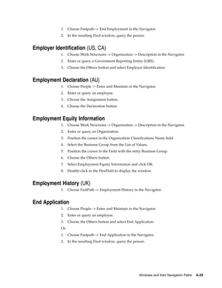 1.    Choose Fastpath -> End Employment in the Navigator.
            2.    In the resulting Find window, query the person.


Employer Identification (US, CA)
            1.    Choose Work Structures -> Organization -> Description in the Navigator.
            2.    Enter or query a Government Reporting Entity (GRE).
            3.    Choose the Others button and select Employer Identification


Employment Declaration (AU)
            1.    Choose People -> Enter and Maintain in the Navigator.
            2.    Enter or query an employee.
            3.    Choose the Assignment button.
            4.    Choose the Declaration button.


Employment Equity Information
            1.    Choose Work Structures -> Organization -> Description in the Navigator.
            2.    Enter or query an Organization.
            3.    Position the cursor in the Organization Classifications Name field.
            4.    Select the Business Group from the List of Values.
            5.    Position the cursor in the Field with the entry Business Group.
            6.    Choose the Others button.
            7.    Select Employment Equity Information and click OK.
            8.    Double-click in the FlexField to display the window.


Employment History (UK)
            1.    Choose FastPath -> Employment History in the Navigator.


End Application
            1.    Choose People -> Enter and Maintain in the Navigator.
            2.    Enter or query an employee.
            3.    Choose the Others button and select End Application.
            Or:
            1.    Choose Fastpath -> End Application in the Navigator.
            2.    In the resulting Find window, query the person.




                                                               Windows and their Navigation Paths   A-29
 