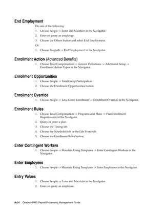 End Employment
                 Do one of the following:
                 1.    Choose People -> Enter and Maintain in the Navigator.
                 2.    Enter or query an employee.
                 3.    Choose the Others button and select End Employment.
                 Or:
                 1.    Choose Fastpath -> End Employment in the Navigator.


Enrollment Action (Advanced Benefits)
                 1.    Choose Total Compensation -> General Definitions -> Additional Setup ->
                       Enrollment Action Types in the Navigator.


Enrollment Opportunities
                 1.    Choose People -> Total Comp Participation
                 2.    Choose the Enrollment Opportunities button.


Enrollment Override
                 1.    Choose People -> Total Comp Enrollment -> Enrollment Override in the Navigator.


Enrollment Rules
                 1.    Choose Total Compensation -> Programs and Plans -> Plan Enrollment
                       Requirements in the Navigator.
                 2.    Query or enter a plan.
                 3.    Choose the Timing tab.
                 4.    Choose the Scheduled tab or the Life Event tab.
                 5.    Choose the Enrollment Rules button.


Enter Contingent Workers
                 1.    Choose People -> Maintain Using Templates -> Enter Contingent Workers in the
                       Navigator.


Enter Employees
                 1.    Choose People -> Maintain Using Templates -> Enter Employees in the Navigator.


Entry Values
                 1.    Choose People -> Enter and Maintain in the Navigator.
                 2.    Enter or query an employee.




A-30   Oracle HRMS Payroll Processing Management Guide
 