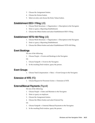 3.    Choose the Assignment button.
            4.    Choose the Entries button.
            5.    Select an entry and choose the Entry Values button.


Establishment EEO-1 Filing (US)
            1.    Choose Work Structures -> Organization -> Description in the Navigator.
            2.    Enter or query a Reporting Establishment.
            3.    Choose the Others button and select Establishment EEO-1 Filing.


Establishment VETS-100 Filing (US)
            1.    Choose Work Structures -> Organization -> Description in the Navigator.
            2.    Enter or query a Reporting Establishment.
            3.    Choose the Others button and select Establishment VETS-100 Filing.


Event Bookings
            Do one of the following:
            1.    Choose People -> Events and Bookings in the Navigator.
            Or:
            1.    Choose Fastpath -> Event in the Navigator.
            2.    In the resulting Find window, query the person.


Event Groups
            1.    Choose Total Compensation -> Basic -> Event Groups in the Navigator.


Extension of NTE (FD)
            1.    Choose Request for Personnel Action -> Extension of NTE


External/Manual Payments (Payroll)
            Do one of the following:
            1.    Choose People -> Enter and Maintain in the Navigator.
            2.    Enter or query an employee.
            3.    Choose the Assignment button.
            4.    Choose the Others button and select External Pay.
            Or:
            1.    Choose Fastpath -> External/Manual Payments in the Navigator.
            2.    In the resulting Find window, query the person.




                                                               Windows and their Navigation Paths   A-31
 