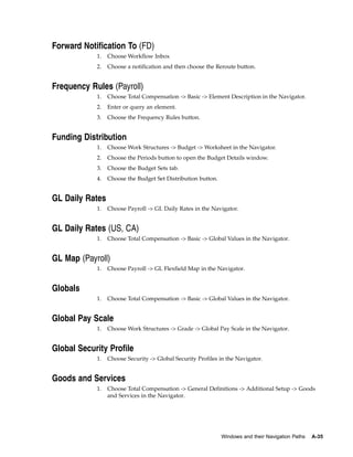 Forward Notification To (FD)
            1.   Choose Workflow Inbox
            2.   Choose a notification and then choose the Reroute button.


Frequency Rules (Payroll)
            1.   Choose Total Compensation -> Basic -> Element Description in the Navigator.
            2.   Enter or query an element.
            3.   Choose the Frequency Rules button.


Funding Distribution
            1.   Choose Work Structures -> Budget -> Worksheet in the Navigator.
            2.   Choose the Periods button to open the Budget Details window.
            3.   Choose the Budget Sets tab.
            4.   Choose the Budget Set Distribution button.


GL Daily Rates
            1.   Choose Payroll -> GL Daily Rates in the Navigator.


GL Daily Rates (US, CA)
            1.   Choose Total Compensation -> Basic -> Global Values in the Navigator.


GL Map (Payroll)
            1.   Choose Payroll -> GL Flexfield Map in the Navigator.


Globals
            1.   Choose Total Compensation -> Basic -> Global Values in the Navigator.


Global Pay Scale
            1.   Choose Work Structures -> Grade -> Global Pay Scale in the Navigator.


Global Security Profile
            1.   Choose Security -> Global Security Profiles in the Navigator.


Goods and Services
            1.   Choose Total Compensation -> General Definitions -> Additional Setup -> Goods
                 and Services in the Navigator.




                                                              Windows and their Navigation Paths   A-35
 
