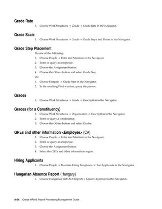 Grade Rate
                 1.    Choose Work Structures -> Grade -> Grade Rate in the Navigator.


Grade Scale
                 1.    Choose Work Structures -> Grade -> Grade Steps and Points in the Navigator.


Grade Step Placement
                 Do one of the following:
                 1.    Choose People -> Enter and Maintain in the Navigator.
                 2.    Enter or query an employee.
                 3.    Choose the Assignment button.
                 4.    Choose the Others button and select Grade Step.
                 Or:
                 1.    Choose Fastpath -> Grade Step in the Navigator.
                 2.    In the resulting Find window, query the person.


Grades
                 1.    Choose Work Structures -> Grade -> Description in the Navigator.


Grades (for a Constituency)
                 1.    Choose Work Structures -> Organization -> Description in the Navigator.
                 2.    Enter or query a constituency.
                 3.    Choose the Others button and select Grades.


GREs and other information <Employee> (CA)
                 1.    Choose People -> Enter and Maintain in the Navigator.
                 2.    Enter or query an employee.
                 3.    Choose the Assignment button.
                 4.    Select the GREs and other information region.


Hiring Applicants
                 1.    Choose People -> Maintain Using Templates -> Hire Applicants in the Navigator.


Hungarian Absence Report (Hungary)
                 1.    Choose Hungarian Web ADI Reports > Create Document in the Navigator.




A-36   Oracle HRMS Payroll Processing Management Guide
 