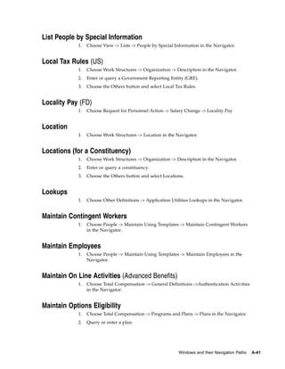 List People by Special Information
            1.   Choose View -> Lists -> People by Special Information in the Navigator.


Local Tax Rules (US)
            1.   Choose Work Structures -> Organization -> Description in the Navigator.
            2.   Enter or query a Government Reporting Entity (GRE).
            3.   Choose the Others button and select Local Tax Rules.


Locality Pay (FD)
            1.   Choose Request for Personnel Action -> Salary Change -> Locality Pay


Location
            1.   Choose Work Structures -> Location in the Navigator.


Locations (for a Constituency)
            1.   Choose Work Structures -> Organization -> Description in the Navigator.
            2.   Enter or query a constituency.
            3.   Choose the Others button and select Locations.


Lookups
            1.   Choose Other Definitions -> Application Utilities Lookups in the Navigator.


Maintain Contingent Workers
            1.   Choose People -> Maintain Using Templates -> Maintain Contingent Workers
                 in the Navigator.


Maintain Employees
            1.   Choose People -> Maintain Using Templates -> Maintain Employees in the
                 Navigator.


Maintain On Line Activities (Advanced Benefits)
            1.   Choose Total Compensation -> General Definitions ->Authentication Activities
                 in the Navigator.


Maintain Options Eligibility
            1.   Choose Total Compensation -> Programs and Plans -> Plans in the Navigator.
            2.   Query or enter a plan.




                                                             Windows and their Navigation Paths   A-41
 