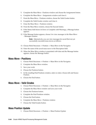 5.   Complete the Mass Move - Positions window and choose the Assignments button.
                 6.   Complete the Mass Move - Assignments window and close it.
                 7.   From the Mass Move - Positions window, choose the Valid Grades button.
                 8.   Complete the Valid Grades window and close it.
                 9.   Close the Mass Move - Positions window.
                 10. From the Mass Move window, choose the Execute button.
                 11. If the Status field shows In Error or Complete with Warnings, a Message button
                     appears.
                 12. If the Message button appears, choose it to view messages in the Mass Move
                     - Messages window.
                              Note: Alternatively, you can view messages for saved (but not yet
                              successfully executed) mass moves as follows:


                 13. Choose Work Structures -> Position -> Mass Move in the Navigator.
                 14. Enter the name of the saved mass move in the Description field.
                 15. When the Mass Move window is populated with data and the Message button
                     appears, choose the Message button .


Mass Move - Positions
                 1.   Choose Work Structures -> Position -> Mass Move in the Navigator.
                 2.   Complete the Mass Move window.
                 3.   Save your work.
                 4.   Choose the Positions button.
                 5.   In the resulting Find Positions window, select or enter a Source Job and Source
                      Position.
                 6.   Choose the Find button.


Mass Move - Valid Grades
                 1.   Choose Work Structures -> Position -> Mass Move in the Navigator.
                 2.   Complete the Mass Move window and save your work.
                 3.   Choose the Positions button.
                 4.   Complete the Find Positions window.
                 5.   Choose the Find button.
                 6.   Complete the Mass Move - Positions window.
                 7.   Choose the Valid Grades button.


Mass Position Update
                 1.   Choose Work Structures -> Position -> Mass Position Update




A-44   Oracle HRMS Payroll Processing Management Guide
 