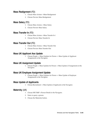 Mass Realignment (FD)
            1.   Choose Mass Actions ->Mass Realignment
            2.   Choose Preview Mass Realignment


Mass Salary (FD)
            1.   Choose Mass Actions ->Mass Salary
            2.   Choose Preview Mass Salary


Mass Transfer In (FD)
            1.   Choose Mass Actions ->Mass Transfer In i
            2.   Choose Preview Mass Transfer In


Mass Transfer Out (FD)
            1.   Choose Mass Actions ->Mass Transfer Out
            2.   Choose Preview Mass Transfer Out


Mass UK Applicant Ass Update
            1.   Choose People -> Mass Updates for Person -> Mass Update of Applicant
                 Assignments in the Navigator.


Mass UK Assignment Update
            1.   Choose People -> Mass Updates for Person -> Mass Update of Assignments in the
                 Navigator.


Mass UK Employee Assignment Update
            1.   Choose People -> Mass Updates for Person -> Mass Update of Employee
                 Assignments in the Navigator.


Mass Update of Applicants
            1.   Choose Recruitment -> Mass Update of Applicants in the Navigator.


Maternity (UK)
            1.   Choose SSP/SMP ->Person Details in the Navigator.
            2.   Enter or query a person.
            3.   Choose the Maternity button.




                                                            Windows and their Navigation Paths   A-45
 