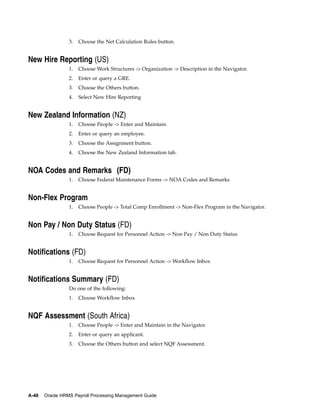 3.   Choose the Net Calculation Rules button.


New Hire Reporting (US)
                 1.   Choose Work Structures -> Organization -> Description in the Navigator.
                 2.   Enter or query a GRE.
                 3.   Choose the Others button.
                 4.   Select New Hire Reporting


New Zealand Information (NZ)
                 1.   Choose People -> Enter and Maintain.
                 2.   Enter or query an employee.
                 3.   Choose the Assignment button.
                 4.   Choose the New Zealand Information tab.


NOA Codes and Remarks (FD)
                 1.   Choose Federal Maintenance Forms -> NOA Codes and Remarks


Non-Flex Program
                 1.   Choose People -> Total Comp Enrollment -> Non-Flex Program in the Navigator.


Non Pay / Non Duty Status (FD)
                 1.   Choose Request for Personnel Action -> Non Pay / Non Duty Status


Notifications (FD)
                 1.   Choose Request for Personnel Action -> Workflow Inbox


Notifications Summary (FD)
                 Do one of the following:
                 1.   Choose Workflow Inbox


NQF Assessment (South Africa)
                 1.   Choose People -> Enter and Maintain in the Navigator.
                 2.   Enter or query an applicant.
                 3.   Choose the Others button and select NQF Assessment.




A-48   Oracle HRMS Payroll Processing Management Guide
 