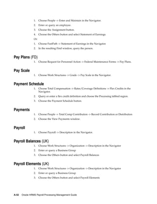 1.    Choose People -> Enter and Maintain in the Navigator.
                 2.    Enter or query an employee.
                 3.    Choose the Assignment button.
                 4.    Choose the Others button and select Statement of Earnings.
                 Or:
                 1.    Choose FastPath -> Statement of Earnings in the Navigator.
                 2.    In the resulting Find window, query the person.


Pay Plans (FD)
                 1.    Choose Request for Personnel Action -> Federal Maintenance Forms -> Pay Plans.


Pay Scale
                 1.    Choose Work Structures -> Grade -> Pay Scale in the Navigator.


Payment Schedule
                 1.    Choose Total Compensation -> Rates/Coverage Definitions -> Flex Credits in the
                       Navigator.
                 2.    Query or enter a flex credit definition and choose the Processing tabbed region.
                 3.    Choose the Payment Schedule button.


Payments
                 1.    Choose People -> Total Comp Contribution -> Record Contribution or Distribution
                 2.    Choose the View Payments window.


Payroll
                 1.    Choose Payroll -> Description in the Navigator.


Payroll Balances (UK)
                 1.    Choose Work Structures -> Organization -> Description in the Navigator
                 2.    Enter or query a Business Group
                 3.    Choose the Others button and select Payroll Balances


Payroll Elements (UK)
                 1.    Choose Work Structures -> Organization -> Description in the Navigator
                 2.    Enter or query a Business Group
                 3.    Choose the Others button and select Payroll Elements




A-52   Oracle HRMS Payroll Processing Management Guide
 