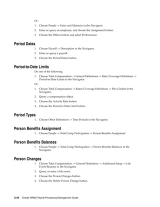 Or:
                 1.    Choose People -> Enter and Maintain in the Navigator.
                 2.    Enter or query an employee, and choose the Assignment button.
                 3.    Choose the Others button and select Performance.


Period Dates
                 1.    Choose Payroll -> Description in the Navigator.
                 2.    Enter or query a payroll.
                 3.    Choose the Period Dates button.


Period-to-Date Limits
                 Do one of the following:
                 1.    Choose Total Compensation -> General Definitions -> Rate/Coverage Definitions ->
                       Period-to-Date Limits in the Navigator.
                 Or:
                 1.    Choose Total Compensation -> Rates/Coverage Definitions -> Flex Credits in the
                       Navigator.
                 2.    Query a compensation object.
                 3.    Choose the Activity Rate button.
                 4.    Choose the Period to Date Limit button.


Period Types
                 1.    Choose Other Definitions -> Time Periods in the Navigator.


Person Benefits Assignment
                 1.    Choose People -> Total Comp Participation -> Person Benefits Assignment


Person Benefits Balances
                 1.    Choose People -> Total Comp Participation -> Person Benefits Balances in the
                       Navigator.


Person Changes
                 1.    Choose Total Compensation -> General Definitions -> Additional Setup -> Life
                       Event Reasons in the Navigator.
                 2.    Query or enter a life event.
                 3.    Choose the Person Changes button.
                 4.    Choose the Define Person Change button.




A-54   Oracle HRMS Payroll Processing Management Guide
 